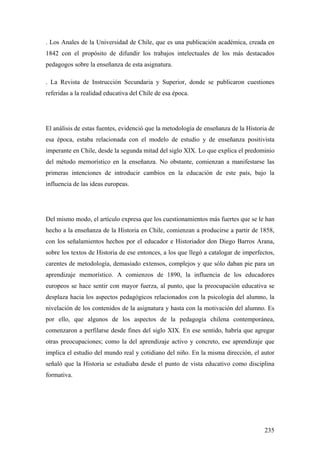 235
. Los Anales de la Universidad de Chile, que es una publicación académica, creada en
1842 con el propósito de difundir los trabajos intelectuales de los más destacados
pedagogos sobre la enseñanza de esta asignatura.
. La Revista de Instrucción Secundaria y Superior, donde se publicaron cuestiones
referidas a la realidad educativa del Chile de esa época.
El análisis de estas fuentes, evidenció que la metodología de enseñanza de la Historia de
esa época, estaba relacionada con el modelo de estudio y de enseñanza positivista
imperante en Chile, desde la segunda mitad del siglo XIX. Lo que explica el predominio
del método memorístico en la enseñanza. No obstante, comienzan a manifestarse las
primeras intenciones de introducir cambios en la educación de este país, bajo la
influencia de las ideas europeas.
Del mismo modo, el artículo expresa que los cuestionamientos más fuertes que se le han
hecho a la enseñanza de la Historia en Chile, comienzan a producirse a partir de 1858,
con los señalamientos hechos por el educador e Historiador don Diego Barros Arana,
sobre los textos de Historia de ese entonces, a los que llegó a catalogar de imperfectos,
carentes de metodología, demasiado extensos, complejos y que sólo daban pie para un
aprendizaje memorístico. A comienzos de 1890, la influencia de los educadores
europeos se hace sentir con mayor fuerza, al punto, que la preocupación educativa se
desplaza hacia los aspectos pedagógicos relacionados con la psicología del alumno, la
nivelación de los contenidos de la asignatura y hasta con la motivación del alumno. Es
por ello, que algunos de los aspectos de la pedagogía chilena contemporánea,
comenzaron a perfilarse desde fines del siglo XIX. En ese sentido, habría que agregar
otras preocupaciones; como la del aprendizaje activo y concreto, ese aprendizaje que
implica el estudio del mundo real y cotidiano del niño. En la misma dirección, el autor
señaló que la Historia se estudiaba desde el punto de vista educativo como disciplina
formativa.
 