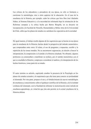 236
Las críticas de los educadores y pensadores de esa época, no sólo se limitaron a
cuestionar la metodología, sino a otros aspectos de la educación. En el caso de la
enseñanza de la Historia, por ejemplo: están las críticas que hizo Don José Abelardo
Núñez, al Sistema Educativo y a la necesidad de reformarlo bajo la orientación de las
Reformas europeas y la crítica hecha por Barros Borgoña, en su discurso de
incorporación a la Facultad de Filosofía, Humanidades y Bellas Artes de la Universidad
de Chile, sobre que los planes de estudios no satisfacen las expectativas de la sociedad.
De igual manera, el trabajo reseñó algunas de las sugerencias que se hacían en esa época
para la enseñanza de la Historia, hechas desde la perspectiva del método memorístico,
que comprendían entre otros: El relato, el uso de preguntas y respuestas, escribir y la
repetición de los temas tratados. No se encontraron sugerencias, en alusión a buscar la
interpretación, la comprensión o el sentido a la Historia estudiada. No obstante, algunos
profesores ya comenzaban a manifestar su rechazo, por el sentido memorístico con el
que se enseñaba la Historia y empiezan a considerar el análisis y la interpretación de los
hechos históricos, como parte de su estudio.
El autor termina su artículo, sugiriendo estudiar la presencia de la Psicología en los
planes de estudios actuales y la importancia que ella tiene para conocer en profundidad
al alumnado. Por otra parte, propuso el uso y el fortalecimiento de nuevas metodologías
de enseñanza y conocimientos sobre el quehacer científico de la Historia y de la realidad
cotidiana del alumnado, con la finalidad de enfrentar la memorización como método de
enseñanza-aprendizaje, en virtud de que ésta aún persiste en la actual enseñanza de la
Historia chilena.
 