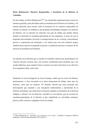 237
Darío Bethancourt: Maestros Responsables y Enseñanza de la Historia en
Colombia.
En otro trabajo, de Darío Bethancourt E205
, de considerable importancia para conocer en
términos generales, parte del debate sobre la enseñanza de la Historia en Colombia, y de
manera particular, para conocer sobre la actuación de los maestros responsables de
dictarla. El artículo, en realidad, es una propuesta metodológica dirigida a los maestros
de Historia, con la intención de ofrecerles una guía de trabajo que puedan utilizar
durante el desarrollo de enseñanza-aprendizaje de esta asignatura. A pesar, de que la
propuesta está orientada a favorecer el enriquecimiento de las vivencias, conocimientos
previos y experiencias del alumnado, es de interés para esta tesis doctoral, porque
también busca mejorar la apropiada actuación y conducción que hace el maestro de los
procesos de enseñanza de la Historia.
En relación con la Historia que se enseña en Colombia, expresó que, generalmente, los
maestros del país, recurren más a las acciones verbalizantes para enseñarla, que a las
ayudas didácticas, pero cuando lo hacen, recurren con mayor frecuencia al uso del texto
de la asignatura, libros, entre otros.
Basándose en una investigación de Javier Ocampo, señaló que los textos de Historia,
prácticamente, se han convertido en la única herramienta de trabajo, tanto para los
maestros, como para los alumnos. No obstante, advirtió que éstos presentan una
historiografía que responde a una concepción tradicionalista y parcializada de la
Historia colombiana, que sobrevalora la herencia española en detrimento de la herencia
indígena y africana. En esa dirección, consideró en este artículo, que las acciones de
enseñanza-aprendizaje de la Historia se han simplificado en actividades rutinarias,
pasivas, fieles, acríticas y apegadas al texto de estudio.
205
Darío Bethancourt E. “Enseñanza de la Historia a tres niveles”. Colombia: Cooperativa Editorial
Magisterio. Colección Mesa Redonda, 1993. Pp.30-73.
 