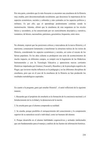 238
Por otra parte, considera que lo más frecuente es encontrar una enseñanza de la Historia
muy erudita, pero descontextualizada socialmente, que desconoce la importancia de los
aspectos económicos, sociales y culturales y más centrados en los aspectos políticos y
militares. Es por ello, que el aprendizaje predominante continúa siendo la
memorización. Además, afirmó que la enseñanza de esta asignatura en los niveles
básico y secundario, se ha caracterizado por ser esencialmente descriptiva y narrativa,
romántica, de héroes, nacionalista, patriotera, geocéntrica, hispanista, entre otros.
No obstante, expresó que las posiciones críticas y renovadoras de la nueva Historia y el
marxismo, comenzaron lentamente a transformar la estructura teórica de los textos de
Historia, considerando los aspectos económicos y sociales, así como el rescate de los
héroes populares. En los años ochenta se produjeron una serie de acontecimientos de
mucho impacto, en diferentes campos, se rompió con la hegemonía de las Didácticas
Instrumentales y con la Tecnología Educativa y aparecieron nuevas corrientes
Históricas impulsadas por Gramsci, Foucault y Bourdieu y de la psicología cognitiva de
Piaget, que tuvieron mucha influencia en la pedagogía y en las diferentes disciplinas de
enseñanza, pero que en el caso de la enseñanza de la Historia no han producido los
resultados metodológicos esperados.
En cuanto a la pregunta ¿para qué enseñar Historia?, el autor reflexionó de la siguiente
manera:
1. Recuerda que el propósito de enseñarla es la formación de la conciencia nacional y el
fortalecimiento de la civilidad y la democracia de la nación.
2. Se enseña para que el alumno comprenda su realidad.
3. Se enseña, porque posibilita el enriquecimiento del conocimiento y la comprensión
superior de su naturaleza social e individual, como ser humano del alumno.
4. Porque desarrolla en el alumno habilidades cognoscitivas y actitudes intelectuales
que son fundamentales para el manejo y análisis de las fuentes de información histórica.
 