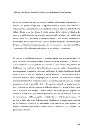 239
5. Porque contribuye a formar en el alumno una personalidad liberal y crítica.
El artículo terminó destacando que entre las funciones principales de la Historia, está el:
enseñar a las generaciones jóvenes a comprender, valorar y recrearse en los indicios y
señales del pasado. Sin embargo, afirmó que la enseñanza de la Historia de Colombia ha
fallado; debido a que ha valorado la visión nacional de la Historia, olvidándose de
mostrar lo positivo del país, excluyendo a las comunidades, clases sociales y diferentes
etnias. Porque sus explicaciones se han enmarcado en el determinismo providencial o
natural de los procesos económicos y sociales o debido a la habilidad y racionalidad que
ha tenido la élite colombiana para manejar estos procesos, como si fuesen programables,
y porque ésta, sólo ha formado individuos sectarios, acríticos e intolerantes.
En relación a ¿qué Historia enseñar?, el artículo responde; que no se deben perder de
vista, las actuales y distintas posiciones sobre esta disciplina, incluyendo a la marxista y
a la nueva Historia, es decir, se tiene que considerar la visión totalizadora y dinámica de
la Historia; pero en el marco de la Historia que se quiere enseñar, estructurando las
problemáticas de su estudio y elaborando las hipótesis de trabajo. Para lo cual, dice el
autor, se debe recurrir a la búsqueda y uso de distintos y variados documentos y
materiales Históricos. Desde esta perspectiva, les presenta a los profesores de Historia
una propuesta alternativa para la enseñanza de la asignatura, que considere, que desde la
experiencia vivida y percibida dentro del contexto cultural, se puede construir
conocimiento y que además, admita que la Historia indaga en el sentido de la pregunta
que se le hace al dato empírico. En otras palabras, la idea es que esta propuesta de
enseñanza de la Historia, que parte desde la misma Historia, se desarrolle en los tres
niveles siguientes: - El Historiográfico. - El de los hechos Históricos del programa. - Y
en el de la crítica a los textos de la asignatura. Aunada a esta propuesta, sugiere que sea
en las facultades formadoras de profesorado, donde primero se deben producir los
cambios necesarios para mejorar cualitativamente la enseñanza de la Historia, en
primaria y bachillerato.
 