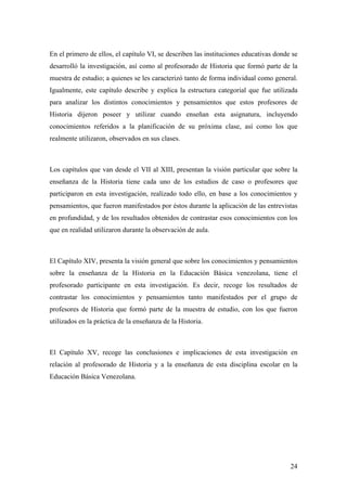 24
En el primero de ellos, el capítulo VI, se describen las instituciones educativas donde se
desarrolló la investigación, así como al profesorado de Historia que formó parte de la
muestra de estudio; a quienes se les caracterizó tanto de forma individual como general.
Igualmente, este capítulo describe y explica la estructura categorial que fue utilizada
para analizar los distintos conocimientos y pensamientos que estos profesores de
Historia dijeron poseer y utilizar cuando enseñan esta asignatura, incluyendo
conocimientos referidos a la planificación de su próxima clase, así como los que
realmente utilizaron, observados en sus clases.
Los capítulos que van desde el VII al XIII, presentan la visión particular que sobre la
enseñanza de la Historia tiene cada uno de los estudios de caso o profesores que
participaron en esta investigación, realizado todo ello, en base a los conocimientos y
pensamientos, que fueron manifestados por éstos durante la aplicación de las entrevistas
en profundidad, y de los resultados obtenidos de contrastar esos conocimientos con los
que en realidad utilizaron durante la observación de aula.
El Capítulo XIV, presenta la visión general que sobre los conocimientos y pensamientos
sobre la enseñanza de la Historia en la Educación Básica venezolana, tiene el
profesorado participante en esta investigación. Es decir, recoge los resultados de
contrastar los conocimientos y pensamientos tanto manifestados por el grupo de
profesores de Historia que formó parte de la muestra de estudio, con los que fueron
utilizados en la práctica de la enseñanza de la Historia.
El Capítulo XV, recoge las conclusiones e implicaciones de esta investigación en
relación al profesorado de Historia y a la enseñanza de esta disciplina escolar en la
Educación Básica Venezolana.
 