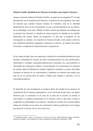 240
Elizabet Castillo: Identidad de los Maestros de Sociales como Sujetos Colectivos.
Aunque el presente trabajo de Elizabet Castillo y su grupo de investigadores206
, no trata
directamente con la enseñanza de la Historia y el profesor de esta asignatura, sino sobre
los docentes que enseñan Ciencias Sociales de Colombia; trata de la identidad
profesional de éstos, de las circunstancias en que se profesionalizaron, de sus saberes,
de su autoimagen, entre otros. Debido al relativo interés que despierta este trabajo para
la presente tesis doctoral; se abordará de manera general sin ahondar en los detalles
particulares del mismo. Desde esa perspectiva, se dirá que el propósito de esa
investigación es estudiar a los maestros de Ciencias Sociales, como sujetos colectivos
que manifiestan problemas, preguntan y proponen en colectivo, de manera que actúen
como tales y compartan los mismos discursos y expectativas.
En ese orden de ideas, hace una sugerencia a fortalecer la comunidad académica de esos
docentes, fomentando la creación de redes comunicacionales con otros profesionales,
intelectuales y sociedad, y apoyando publicaciones, encuentros, etc., que posibiliten el
intercambio de experiencias, saberes y la participación. En consecuencia, los maestros
de sociales, deben de liberarse de cualquier imperativo normativo o escolar, sólo deben
orientarse en función de sus conocimientos y plantearse un contexto más amplío, que
deje de ser esa escuela llena de rutinas y deberes que cumplir y comience a ser su
comunidad académica.
El desarrollo de esta investigación se enmarcó dentro del estudio de los procesos de
socialización de los maestros participantes y en la convicción de que éstos, son sujetos
históricos que se construyen en el curso de su paso por la escuela, la normal, la
universidad y su quehacer profesional. En lo concreto, como se dijo antes, la idea es
comprender en profundidad a los maestros y maestras de sociales de la escuela pública
urbana de Colombia, de sus retos, de su formación cultural y profesional, de la imagen
que tienen de si mismos, de sus crisis, entre oros.
206
Elizabeth Castillo y otros. Los Maestros de Ciencias Sociales. Mesa Redonda. Bogota Colombia:
Ediciones Uniandes. Universidad de los Andes. Programa de Formación en Educación., 2002.
 