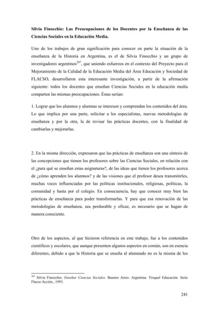 241
Silvia Finocchio: Las Preocupaciones de los Docentes por la Enseñanza de las
Ciencias Sociales en la Educación Media.
Uno de los trabajos de gran significación para conocer en parte la situación de la
enseñanza de la Historia en Argentina, es el de Silvia Finocchio y un grupo de
investigadores argentinos207
, que uniendo esfuerzos en el contexto del Proyecto para el
Mejoramiento de la Calidad de la Educación Media del Área Educación y Sociedad de
FLACSO, desarrollaron esta interesante investigación, a partir de la afirmación
siguiente: todos los docentes que enseñan Ciencias Sociales en la educación media
comparten las mismas preocupaciones. Éstas serían:
1. Lograr que los alumnos y alumnas se interesen y comprendan los contenidos del área.
Lo que implica por una parte, solicitar a los especialistas, nuevas metodologías de
enseñanza y por la otra, la de revisar las prácticas docentes, con la finalidad de
cambiarlas y mejorarlas.
2. En la misma dirección, expresaron que las prácticas de enseñanza son una síntesis de
las concepciones que tienen los profesores sobre las Ciencias Sociales, en relación con
el ¿para qué se enseñan estas asignaturas?, de las ideas que tienen los profesores acerca
de ¿cómo aprenden los alumnos? y de las visiones que el profesor desea transmitirles,
muchas veces influenciadas por las políticas institucionales, religiosas, políticas, la
comunidad y hasta por el colegio. En consecuencia, hay que conocer muy bien las
prácticas de enseñanza para poder transformarlas. Y para que esa renovación de las
metodologías de enseñanza, sea perdurable y eficaz, es necesario que se hagan de
manera consciente.
Otro de los aspectos, al que hicieron referencia en este trabajo, fue a los contenidos
científicos y escolares, que aunque presenten algunos aspectos en común, son en esencia
diferentes, debido a que la Historia que se enseña al alumnado no es la misma de los
207
Silvia Finocchio. Enseñar Ciencias Sociales. Buenos Aires- Argentina: Troquel Educación. Serie
Flacso Acción., 1993.
 