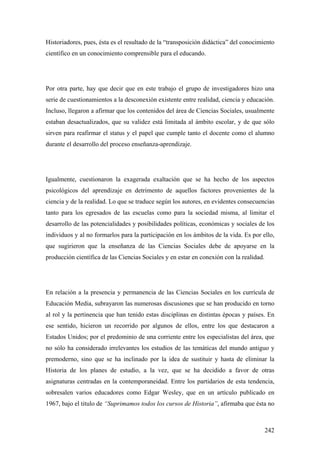 242
Historiadores, pues, ésta es el resultado de la “transposición didáctica” del conocimiento
científico en un conocimiento comprensible para el educando.
Por otra parte, hay que decir que en este trabajo el grupo de investigadores hizo una
serie de cuestionamientos a la desconexión existente entre realidad, ciencia y educación.
Incluso, llegaron a afirmar que los contenidos del área de Ciencias Sociales, usualmente
estaban desactualizados, que su validez está limitada al ámbito escolar, y de que sólo
sirven para reafirmar el status y el papel que cumple tanto el docente como el alumno
durante el desarrollo del proceso enseñanza-aprendizaje.
Igualmente, cuestionaron la exagerada exaltación que se ha hecho de los aspectos
psicológicos del aprendizaje en detrimento de aquellos factores provenientes de la
ciencia y de la realidad. Lo que se traduce según los autores, en evidentes consecuencias
tanto para los egresados de las escuelas como para la sociedad misma, al limitar el
desarrollo de las potencialidades y posibilidades políticas, económicas y sociales de los
individuos y al no formarlos para la participación en los ámbitos de la vida. Es por ello,
que sugirieron que la enseñanza de las Ciencias Sociales debe de apoyarse en la
producción científica de las Ciencias Sociales y en estar en conexión con la realidad.
En relación a la presencia y permanencia de las Ciencias Sociales en los currícula de
Educación Media, subrayaron las numerosas discusiones que se han producido en torno
al rol y la pertinencia que han tenido estas disciplinas en distintas épocas y países. En
ese sentido, hicieron un recorrido por algunos de ellos, entre los que destacaron a
Estados Unidos; por el predominio de una corriente entre los especialistas del área, que
no sólo ha considerado irrelevantes los estudios de las temáticas del mundo antiguo y
premoderno, sino que se ha inclinado por la idea de sustituir y hasta de eliminar la
Historia de los planes de estudio, a la vez, que se ha decidido a favor de otras
asignaturas centradas en la contemporaneidad. Entre los partidarios de esta tendencia,
sobresalen varios educadores como Edgar Wesley, que en un artículo publicado en
1967, bajo el titulo de “Suprimamos todos los cursos de Historia”, afirmaba que ésta no
 