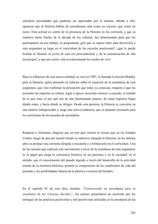 243
satisfacía necesidades que pudieran ser apreciadas por el alumno, debido a ello,
opinaron que la Historia habría de considerarse más como un recurso, que como un
curso. Esta actitud en contra de la presencia de la Historia en los currícula, y que se
mantuvo hasta finales de la década de los ochenta, fue determinante para que los
participantes en ese trabajo, se preguntaran ¿por qué se espero tanto para devolverle a
esta asignatura su lugar en el curriculum de las escuelas americanas?, ¿qué le puede
brindar la Historia al joven de esta era post-industrial y de la comunicación de alta
tecnología?, y que por cierto, está revolucionando los modos de vivir.
Bajo la influencia de esta nueva realidad, se creó en 1987, la llamada Comisión Bradley
para la Historia, quien presentó un informe sobre la situación de la enseñanza de esta
asignatura, que vino reafirmar la percepción que todos ya conocían, respecto a que las
personas sin importar su cultura, lugar o época, necesitan conocer su pasado, el sentido
de lo qué eran, el por qué son de una determinada manera, de cómo lograron llegar
dónde están, y hacia dónde se dirigen. Desde esta premisa, la Historia se convierte en
una materia indispensable y surge una nueva tendencia, que se propone rescatarla para
los curriculum de las escuelas de secundaria.
Respecto a Alemania, alegaron que en este país ocurrió lo mismo que en los Estados
Unidos, luego de que por mucho tiempo se mantuvo relegada la Historia, en los últimos
años se produjo una corriente dirigida a rescatarla y a fortalecerla en el curriculum. Una
de las razones que explican este movimiento a favor de la enseñanza de esta asignatura,
es el papel que juega la conciencia histórica en las personas y en la sociedad, en el
sentido, que el conocimiento del pasado logrado a través del desarrollo de la actividad
mental de la memoria histórica, permite la comprensión de las condiciones de vida del
presente y las posibilidades futuras de la práctica vivenciar del hombre.
En el capítulo IV de esta obra, titulada: “Construyendo un paradigma para la
enseñanza de las Ciencias Sociales”, los autores presentaron un recorrido por los
enfoques de las prácticas positivistas y anti-positivistas utilizadas en la enseñanza de las
 