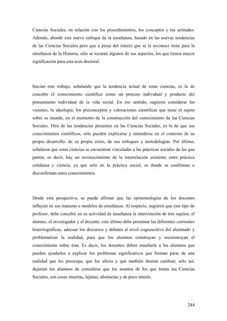 244
Ciencias Sociales, en relación con los procedimientos, los conceptos y las actitudes.
Además, abordó este nuevo enfoque de la enseñanza, basado en las nuevas tendencias
de las Ciencias Sociales pero que a pesar del interés que se le reconoce tiene para la
enseñanza de la Historia, sólo se tocaran algunos de sus aspectos, los que tienen mayor
significación para esta tesis doctoral.
Inician este trabajo, señalando que la tendencia actual de estas ciencias, es la de
concebir el conocimiento científico como un proceso individual y producto del
pensamiento individual de la vida social. En ese sentido, sugieren considerar las
visiones, la ideología, los preconceptos y valoraciones científicas que tiene el sujeto
sobre su mundo, en el momento de la construcción del conocimiento de las Ciencias
Sociales. Otra de las tendencias presentes en las Ciencias Sociales, es la de que sus
conocimientos científicos, sólo pueden explicarse y entenderse en el contexto de su
propio desarrollo, de su propia crisis, de sus enfoques y metodologías. Por último,
señalaron que estas ciencias se encuentran vinculadas a las prácticas sociales de las que
parten, es decir, hay un reconocimiento de la interrelación existente entre práctica
cotidiana y ciencia, ya que sólo en la práctica social, es donde se confirman o
disconfirman estos conocimientos.
Desde esta perspectiva, se puede afirmar que las epistemologías de los docentes
influyen en sus maneras o modelos de enseñanza. Al respecto, sugieren que este tipo de
profesor, debe concebir en su actividad de enseñanza la intervención de tres sujetos; el
alumno, el investigador y el docente; este último debe presentar las diferentes corrientes
historiográficas, adecuar los discursos y debates al nivel cognoscitivo del alumnado y
problematizar la realidad, para que los alumnos construyan y reconstruyan el
conocimiento sobre ésta. Es decir, los docentes deben enseñarle a los alumnos que
pueden ayudarlos a explicar los problemas significativos que forman parte de una
realidad que les preocupa, que los afecta y que también desean cambiar; sólo así,
dejarían los alumnos de considerar que los asuntos de los que tratan las Ciencias
Sociales, son cosas muertas, lejanas, abstractas y de poco interés.
 
