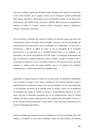 245
Este nuevo enfoque, plantea que la Historia debe encargarse del estudio de la estructura
de las clases sociales, de los grupos sociales, de las relaciones sociales establecidas
entre grupos, individuos, instituciones, de los movimientos sociales, de las clases socio
profesionales, del cambio social, entre otros. Además, debe reconocer el protagonismo
histórico de todos los sectores sociales; pobres, estudiantes, mujeres, campesinos,
rebeldes, industriales, entre otros.
En esa dirección, sostienen que cuando se enseña, los docentes tienen que hacer una
caracterización teórica del sujeto social en estudio y presentar una serie de ejemplos de
caracterización del sujeto social, como lo publicado en el cuadernillo “Ferrocarriles y
Poblamiento”, relativo al debate en torno al riel, al presidente de la compañía
ferrocarrilera, a un agricultor de la localidad General Roca, a un indígena, a un
hacendado, a un jefe de escuadrilla naval de Río Negro, a un diputado, al presidente del
país. La intención es explicar desde las Ciencias Sociales: el cómo la realidad social es
un producto y productora a la vez, de sujetos históricos. De la misma manera, que debe
asumirse al alumno como un sujeto histórico, que es el producto de complejas
combinaciones y cambios culturales de su realidad social.
Igualmente, el trabajo muestra el interés de los autores por los problemas relacionados
con la noción de tiempo, en los nuevos enfoques de las Ciencias Sociales; como la
aprehensión de los problemas sociales en su proceso temporal y de su contextualización
en las diferentes estructuras de la realidad social. Lo mismo, ocurre con los problemas
de enseñanza que origina el estudio de tiempos y acontecimientos lejanos o en cómo
hacer, para que el alumnado comprenda que en sus interpretaciones sobre la realidad
histórica, de alguna manera, están presentes dos comprensiones del mundo, la suya y la
de las concepciones pertenecientes a otras épocas o para que tome conciencia de las
nociones temporales que domina.
Entre las actitudes que destacan los nuevos enfoques en las Ciencias Sociales, está el de
aceptar y considerar la convivencia simultanea, dentro de ellas mismas, de distintos
 
