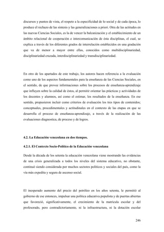 246
discursos y puntos de vista, el respeto a la especificidad de lo social y de cada época, lo
produce el rechazo de las síntesis y las generalizaciones a priori. Otra de las actitudes en
las nuevas Ciencias Sociales, es la de vencer la balcanización y el establecimiento de un
ámbito relacional de cooperación e intercomunicación de ésta disciplinas, el cual, se
explica a través de los diferentes grados de interrelación establecidos en una gradación
que va de menor a mayor entre ellas, conocidos como multidisciplinariedad,
disciplinariedad cruzada, interdisciplinariedad y transdisciplinariedad.
En otro de los apartados de este trabajo, los autores hacen referencia a la evaluación
como uno de los aspectos fundamentales para la enseñanza de las Ciencias Sociales, en
el sentido, de que provee informaciones sobre los procesos de enseñanza-aprendizaje
que influyen sobre la calidad de éstos, al permitir orientar las prácticas y actividades de
los docentes y alumnos, así como el estimar, los resultados de la enseñanza. En ese
sentido, propusieron incluir como criterios de evaluación los tres tipos de contenidos;
conceptuales, procedimentales y actitudinales en el contexto de las etapas en que se
desarrolla el proceso de enseñanza-aprendizaje, a través de la realización de las
evaluaciones diagnostica, de proceso y de logros.
4.2. La Educación venezolana en dos tiempos.
4.2.1. El Contexto Socio-Político de la Educación venezolana
Desde la década de los setenta la educación venezolana viene mostrando las evidencias
de una crisis generalizada a todos los niveles del sistema educativo, no obstante,
continuó siendo considerada por muchos sectores políticos y sociales del país, como la
vía más expedita y segura de ascenso social.
El inesperado aumento del precio del petróleo en los años setenta, le permitió al
gobierno de ese entonces, impulsar una política educativa populista y de puertas abiertas
que favoreció, significativamente, el crecimiento de la matrícula escolar y del
profesorado, pero contradictoriamente, ni la infraestructura, ni la dotación escolar
 