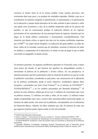 247
crecieron al mismo ritmo ni en la misma medida. Como muchos previeron, este
crecimiento duro muy poco y no produjo los resultados esperados. Debido a que no se
consideraron en términos integrales la planificación, el mejoramiento y la optimización
de la educación y porque desde principios de los años ochenta el país comenzó a sufrir
una aguda crisis económica, a raíz, de la también inesperada caída de los precios del
petróleo, lo que en consecuencia produjo la reducción drástica de los ingresos
provenientes de las exportaciones de esta principal fuente de ingresos, mientras que los
pagos de la deuda pública comenzaron a incrementarse considerablemente. Esta
situación, por demás crítica, se agravó aún más con las recetas neoliberales impuestas
por el FMI208
, las cuales fueron dirigidas a la reducción del gasto público, en todas las
áreas vitales de la sociedad, cuestión que de inmediato, ocasionó el deterioro de todos
los ámbitos y componentes de la educación y la salud, en aras de pagar lo que se había
convertido en impagable, la deuda externa.
En términos generales, los paquetes neoliberales aplicados en Venezuela como a tantos
otros países del mundo, lo que hicieron fue agudizar las desigualdades sociales e
incrementar la pobreza de la población a niveles críticos. En esa perspectiva, se
intentará presentar una breve panorámica sobre la situación de pobreza en que ha vivido
la población venezolana, considerada en gran parte, una consecuencia de la aplicación
de las políticas neoliberales, desde el sector educativo, reseñándose algunos datos
recogidos y presentados por Julio César Centeno209
en el informe de CECODAP210
,
FUNDACREDESA211
y en los estudios presentados por Bernardo Kliksberg212
. El
primero de estos informes, reflejó que de los casi 11 millones de venezolanos que viven
en pobreza extrema, 7,2 millones son niñas y niños, de los cuales 1,2 millones tienen
edades comprendidas entre siete y catorce años, presentan déficit nutricional agudo; en
términos de edad escolar, este sector de la población, correspondería con el subsistema
de Educación Básica. Además, los datos señalaron que sólo 38 alumnos de cada cien
que ingresan al primer grado, logran acabar el ciclo diversificado.
208
(FMI) Fondo Monetario Internacional.
209
Julio C. Centeno. “Venezuela país herido por la pobreza”. Caracas: Informe CECODAP. 1999.
210
(CECODAP) Centro Comunitario de Aprendizaje: Por los Derechos de la Niñez y la Adolescencia.
211
FUNDACREDESA: Fundación: Centro de Estudios sobre el Crecimiento y Desarrollo de la Población
Venezolana.
212
Bernardo Kliksberg. Coordinador Académico Instituto Interamericano para el Desarrollo Social
(INDES) Banco Interamericano de Desarrollo (BID), Washingtong-Estados Unidos de América, 1997.
 
