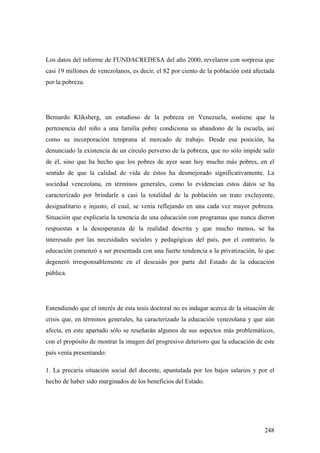 248
Los datos del informe de FUNDACREDESA del año 2000, revelaron con sorpresa que
casi 19 millones de venezolanos, es decir, el 82 por ciento de la población está afectada
por la pobreza.
Bernardo Kliksberg, un estudioso de la pobreza en Venezuela, sostiene que la
pertenencia del niño a una familia pobre condiciona su abandono de la escuela, así
como su incorporación temprana al mercado de trabajo. Desde esa posición, ha
denunciado la existencia de un círculo perverso de la pobreza, que no sólo impide salir
de él, sino que ha hecho que los pobres de ayer sean hoy mucho más pobres, en el
sentido de que la calidad de vida de éstos ha desmejorado significativamente. La
sociedad venezolana, en términos generales, como lo evidencian estos datos se ha
caracterizado por brindarle a casi la totalidad de la población un trato excluyente,
desigualitario e injusto, el cual, se venía reflejando en una cada vez mayor pobreza.
Situación que explicaría la tenencia de una educación con programas que nunca dieron
respuestas a la desesperanza de la realidad descrita y que mucho menos, se ha
interesado por las necesidades sociales y pedagógicas del país, por el contrario, la
educación comenzó a ser presentada con una fuerte tendencia a la privatización, lo que
degeneró irresponsablemente en el descuido por parte del Estado de la educación
pública.
Entendiendo que el interés de esta tesis doctoral no es indagar acerca de la situación de
crisis que, en términos generales, ha caracterizado la educación venezolana y que aún
afecta, en este apartado sólo se reseñarán algunos de sus aspectos más problemáticos,
con el propósito de mostrar la imagen del progresivo deterioro que la educación de este
país venía presentando:
1. La precaria situación social del docente, apuntalada por los bajos salarios y por el
hecho de haber sido marginados de los beneficios del Estado.
 