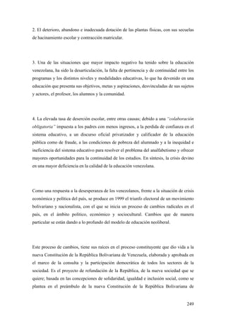 249
2. El deterioro, abandono e inadecuada dotación de las plantas físicas, con sus secuelas
de hacinamiento escolar y contracción matricular.
3. Una de las situaciones que mayor impacto negativo ha tenido sobre la educación
venezolana, ha sido la desarticulación, la falta de pertinencia y de continuidad entre los
programas y los distintos niveles y modalidades educativas, lo que ha devenido en una
educación que presenta sus objetivos, metas y aspiraciones, desvinculadas de sus sujetos
y actores, el profesor, los alumnos y la comunidad.
4. La elevada tasa de deserción escolar, entre otras causas; debido a una “colaboración
obligatoria” impuesta a los padres con menos ingresos, a la perdida de confianza en el
sistema educativo, a un discurso oficial privatizador y calificador de la educación
pública como de fraude, a las condiciones de pobreza del alumnado y a la inequidad e
ineficiencia del sistema educativo para resolver el problema del analfabetismo y ofrecer
mayores oportunidades para la continuidad de los estudios. En síntesis, la crisis devino
en una mayor deficiencia en la calidad de la educación venezolana.
Como una respuesta a la desesperanza de los venezolanos, frente a la situación de crisis
económica y política del país, se produce en 1999 el triunfo electoral de un movimiento
bolivariano y nacionalista, con el que se inicia un proceso de cambios radicales en el
país, en el ámbito político, económico y sociocultural. Cambios que de manera
particular se están dando a lo profundo del modelo de educación neoliberal.
Este proceso de cambios, tiene sus raíces en el proceso constituyente que dio vida a la
nueva Constitución de la República Bolivariana de Venezuela, elaborada y aprobada en
el marco de la consulta y la participación democrática de todos los sectores de la
sociedad. Es el proyecto de refundación de la República, de la nueva sociedad que se
quiere; basada en las concepciones de solidaridad, igualdad e inclusión social, como se
plantea en el preámbulo de la nueva Constitución de la República Bolivariana de
 