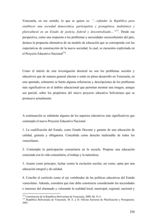 250
Venezuela, en ese sentido, lo que se quiere es: “…refundar la República para
establecer una sociedad democrática, participativa y protagónica, multiétnica y
pluricultural en un Estado de justicia, federal y descentralizado…”213
. Desde esa
perspectiva, como una respuesta a los problemas y necesidades socioculturales del país,
destaca la propuesta alternativa de un modelo de educación que se corresponde con las
expectativas de construcción de la nueva sociedad, la cual, se encuentra explicitada en
el Proyecto Educativo Nacional214
.
Como el interés de esta investigación doctoral no son los problemas sociales y
educativos que de manera general afectan o están en pleno desarrollo en Venezuela, en
este apartado, solamente se harán algunas referencias y descripciones de los problemas
más significativos en el ámbito educacional que permitan mostrar una imagen, aunque
sea parcial, sobre los propósitos del nuevo proyecto educativo bolivariano que se
promueve actualmente.
A continuación se señalarán algunos de los aspectos educativos más significativos que
contempla el nuevo Proyecto Educativo Nacional:
1. La cualificación del Estado, como Estado Docente y garante de una educación de
calidad, gratuita y obligatoria. Concebida como derecho inalienable de todos los
venezolanos.
2. Contempla la participación comunitaria en la escuela. Propone una educación
conectada con la vida comunitaria, el trabajo y la naturaleza.
3. Asume como principio, luchar contra la exclusión escolar, así como, optar por una
educación integral y de calidad.
4. Concibe el currículo como el eje vertebrador de las políticas educativas del Estado
venezolano. Además, considera que éste debe construirse considerando las necesidades
e intereses del alumnado y valorando la realidad local, municipal, regional, nacional y
213
Constitución de la República Bolivariana de Venezuela, 2000. Pp. 9-11.
214
República Bolivariana de Venezuela. M. E. y D. Oficina Sectorial de Planificación y Presupuesto,
2001.
 