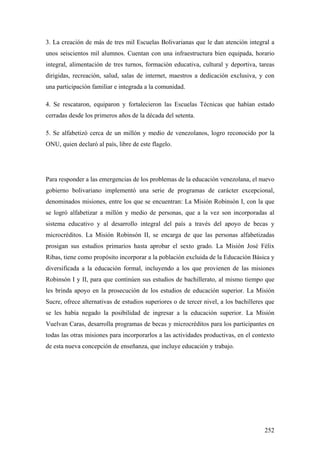 252
3. La creación de más de tres mil Escuelas Bolivarianas que le dan atención integral a
unos seiscientos mil alumnos. Cuentan con una infraestructura bien equipada, horario
integral, alimentación de tres turnos, formación educativa, cultural y deportiva, tareas
dirigidas, recreación, salud, salas de internet, maestros a dedicación exclusiva, y con
una participación familiar e integrada a la comunidad.
4. Se rescataron, equiparon y fortalecieron las Escuelas Técnicas que habían estado
cerradas desde los primeros años de la década del setenta.
5. Se alfabetizó cerca de un millón y medio de venezolanos, logro reconocido por la
ONU, quien declaró al país, libre de este flagelo.
Para responder a las emergencias de los problemas de la educación venezolana, el nuevo
gobierno bolivariano implementó una serie de programas de carácter excepcional,
denominados misiones, entre los que se encuentran: La Misión Robinsón I, con la que
se logró alfabetizar a millón y medio de personas, que a la vez son incorporadas al
sistema educativo y al desarrollo integral del país a través del apoyo de becas y
microcréditos. La Misión Robinsón II, se encarga de que las personas alfabetizadas
prosigan sus estudios primarios hasta aprobar el sexto grado. La Misión José Félix
Ribas, tiene como propósito incorporar a la población excluida de la Educación Básica y
diversificada a la educación formal, incluyendo a los que provienen de las misiones
Robinsón I y II, para que continúen sus estudios de bachillerato, al mismo tiempo que
les brinda apoyo en la prosecución de los estudios de educación superior. La Misión
Sucre, ofrece alternativas de estudios superiores o de tercer nivel, a los bachilleres que
se les había negado la posibilidad de ingresar a la educación superior. La Misión
Vuelvan Caras, desarrolla programas de becas y microcréditos para los participantes en
todas las otras misiones para incorporarlos a las actividades productivas, en el contexto
de esta nueva concepción de enseñanza, que incluye educación y trabajo.
 