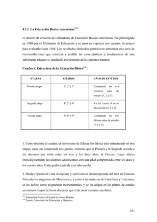 253
4.2.2. La Educación Básica venezolana215
El decretó de creación del subsistema de Educación Básica venezolano, fue promulgado
en 1980 por el Ministerio de Educación y se puso en vigencia con carácter de ensayo
para evaluarlo hasta 1984. Los resultados obtenidos permitieron introducir una serie de
recomendaciones que vinieron a perfilar las características y fundamentos de este
subsistema educativo, quedando estructurado de la siguiente manera:
Cuadro 6. Estructura de la Educación Básica216
:
ETAPAS GRADOS AÑOS DE ESTUDIO
Primera etapa 1º, 2º y 3º Comprende los tres
primeros años de
estudio (1, 2, y 3).
Segunda etapa 4º, 5º y 6º Va del cuarto al sexto
año escolar (4, 5 y 6).
Tercera etapa 7º, 8º y 9º Comprende los tres
últimos años de estudio
(7, 8 y 9).
1. Como muestra el cuadro, el subsistema de Educación Básica está estructurado en tres
etapas, cada una comprende tres grados, mientras que la Primera y la Segunda atiende a
los alumnos que están entre los seis y los doce años, la Tercera Etapa, abarca
cronológicamente los alumnos adolescentes con una edad comprendida entre los doce y
los catorce años. Cada grado equivale a un año escolar.
2. Desde el punto de vista disciplinar y curricular es desincorporada del área de Ciencias
Naturales la asignatura de Matemática, y junto a las materias de Castellano y Literatura,
se les define como asignaturas instrumentales, y se les asigna en los planes de estudio
un número mayor de horas docentes que a las otras materias escolares.
215
Educación Básica o Escuela de nueve Grados.
216
Fuente: Ministerio de Educación y Deportes.
 