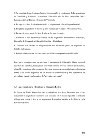 254
3. Se garantiza desde el primero hasta el noveno grado, la continuidad de las asignaturas
de Castellano y Literatura, Matemática, Educación para la Salud, educación Física,
Educación para el Trabajo e Historia de Venezuela.
4. Incluye en el área de ciencias naturales la asignatura de educación para la salud.
5. Integra las asignaturas de música y artes plásticas en el área de educación estética.
6. Destaca la importancia del área de educación para el trabajo.
7. Establece el área de estudios sociales con las asignaturas de Historia de Venezuela,
Geografía de Venezuela y Educación Familiar y Ciudadana.
8. Establece con carácter de obligatoriedad para el noveno grado, la asignatura de
Cátedra Bolivariana.
9. Establece la formación docente como una de las tareas prioritarias del Estado.
Entre otras cuestiones que caracterizan el subsistema de Educación Básica; están el
eclecticismo científico, la educación concebida como un proceso centrado en el alumno,
el establecimiento de relaciones entre docentes, alumnos y comunidad, como alternativa
frente a los efectos negativos de los medios de comunicación y una concepción de
aprendizaje basada en el principio de “aprender a aprender”.
4.3. La presencia de la Historia en la Educación Básica.
La Educación Básica Venezolana está organizada en siete áreas, las cuales a su vez se
estructuran en asignaturas o similares y en subáreas. En el cuadro siguiente, se explicita
el lugar que ocupa el área y las asignaturas de estudios sociales y de Historia en la
Educación Básica:
 