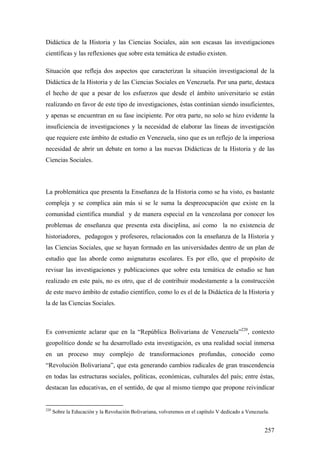 257
Didáctica de la Historia y las Ciencias Sociales, aún son escasas las investigaciones
científicas y las reflexiones que sobre esta temática de estudio existen.
Situación que refleja dos aspectos que caracterizan la situación investigacional de la
Didáctica de la Historia y de las Ciencias Sociales en Venezuela. Por una parte, destaca
el hecho de que a pesar de los esfuerzos que desde el ámbito universitario se están
realizando en favor de este tipo de investigaciones, éstas continúan siendo insuficientes,
y apenas se encuentran en su fase incipiente. Por otra parte, no solo se hizo evidente la
insuficiencia de investigaciones y la necesidad de elaborar las líneas de investigación
que requiere este ámbito de estudio en Venezuela, sino que es un reflejo de la imperiosa
necesidad de abrir un debate en torno a las nuevas Didácticas de la Historia y de las
Ciencias Sociales.
La problemática que presenta la Enseñanza de la Historia como se ha visto, es bastante
compleja y se complica aún más si se le suma la despreocupación que existe en la
comunidad científica mundial y de manera especial en la venezolana por conocer los
problemas de enseñanza que presenta esta disciplina, así como la no existencia de
historiadores, pedagogos y profesores, relacionados con la enseñanza de la Historia y
las Ciencias Sociales, que se hayan formado en las universidades dentro de un plan de
estudio que las aborde como asignaturas escolares. Es por ello, que el propósito de
revisar las investigaciones y publicaciones que sobre esta temática de estudio se han
realizado en este país, no es otro, que el de contribuir modestamente a la construcción
de este nuevo ámbito de estudio científico, como lo es el de la Didáctica de la Historia y
la de las Ciencias Sociales.
Es conveniente aclarar que en la “República Bolivariana de Venezuela”220
, contexto
geopolítico donde se ha desarrollado esta investigación, es una realidad social inmersa
en un proceso muy complejo de transformaciones profundas, conocido como
“Revolución Bolivariana”, que esta generando cambios radicales de gran trascendencia
en todas las estructuras sociales, políticas, económicas, culturales del país; entre éstas,
destacan las educativas, en el sentido, de que al mismo tiempo que propone reivindicar
220
Sobre la Educación y la Revolución Bolivariana, volveremos en el capítulo V dedicado a Venezuela.
 