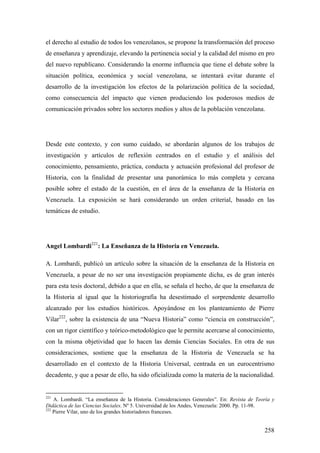 258
el derecho al estudio de todos los venezolanos, se propone la transformación del proceso
de enseñanza y aprendizaje, elevando la pertinencia social y la calidad del mismo en pro
del nuevo republicano. Considerando la enorme influencia que tiene el debate sobre la
situación política, económica y social venezolana, se intentará evitar durante el
desarrollo de la investigación los efectos de la polarización política de la sociedad,
como consecuencia del impacto que vienen produciendo los poderosos medios de
comunicación privados sobre los sectores medios y altos de la población venezolana.
Desde este contexto, y con sumo cuidado, se abordarán algunos de los trabajos de
investigación y artículos de reflexión centrados en el estudio y el análisis del
conocimiento, pensamiento, práctica, conducta y actuación profesional del profesor de
Historia, con la finalidad de presentar una panorámica lo más completa y cercana
posible sobre el estado de la cuestión, en el área de la enseñanza de la Historia en
Venezuela. La exposición se hará considerando un orden criterial, basado en las
temáticas de estudio.
Angel Lombardi221
: La Enseñanza de la Historia en Venezuela.
A. Lombardi, publicó un artículo sobre la situación de la enseñanza de la Historia en
Venezuela, a pesar de no ser una investigación propiamente dicha, es de gran interés
para esta tesis doctoral, debido a que en ella, se señala el hecho, de que la enseñanza de
la Historia al igual que la historiografía ha desestimado el sorprendente desarrollo
alcanzado por los estudios históricos. Apoyándose en los planteamiento de Pierre
Vilar222
, sobre la existencia de una “Nueva Historia” como “ciencia en construcción”,
con un rigor científico y teórico-metodológico que le permite acercarse al conocimiento,
con la misma objetividad que lo hacen las demás Ciencias Sociales. En otra de sus
consideraciones, sostiene que la enseñanza de la Historia de Venezuela se ha
desarrollado en el contexto de la Historia Universal, centrada en un eurocentrismo
decadente, y que a pesar de ello, ha sido oficializada como la materia de la nacionalidad.
221
A. Lombardi. “La enseñanza de la Historia. Consideraciones Generales”. En: Revista de Teoría y
Didáctica de las Ciencias Sociales. Nº 5. Universidad de los Andes, Venezuela: 2000. Pp. 11-98.
222
Pierre Vilar, uno de los grandes historiadores franceses.
 
