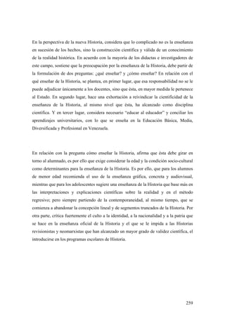 259
En la perspectiva de la nueva Historia, considera que lo complicado no es la enseñanza
en sucesión de los hechos, sino la construcción científica y válida de un conocimiento
de la realidad histórica. En acuerdo con la mayoría de los didactas e investigadores de
este campo, sostiene que la preocupación por la enseñanza de la Historia, debe partir de
la formulación de dos preguntas: ¿qué enseñar? y ¿cómo enseñar? En relación con el
qué enseñar de la Historia, se plantea, en primer lugar, que esa responsabilidad no se le
puede adjudicar únicamente a los docentes, sino que ésta, en mayor medida le pertenece
al Estado. En segundo lugar, hace una exhortación a reivindicar la cientificidad de la
enseñanza de la Historia, al mismo nivel que ésta, ha alcanzado como disciplina
científica. Y en tercer lugar, considera necesario “educar al educador” y conciliar los
aprendizajes universitarios, con lo que se enseña en la Educación Básica, Media,
Diversificada y Profesional en Venezuela.
En relación con la pregunta cómo enseñar la Historia, afirma que ésta debe girar en
torno al alumnado, es por ello que exige considerar la edad y la condición socio-cultural
como determinantes para la enseñanza de la Historia. Es por ello, que para los alumnos
de menor edad recomienda el uso de la enseñanza gráfica, concreta y audiovisual,
mientras que para los adolescentes sugiere una enseñanza de la Historia que base más en
las interpretaciones y explicaciones científicas sobre la realidad y en el método
regresivo; pero siempre partiendo de la contemporaneidad, al mismo tiempo, que se
comienza a abandonar la concepción lineal y de segmentos truncados de la Historia. Por
otra parte, crítica fuertemente el culto a la identidad, a la nacionalidad y a la patria que
se hace en la enseñanza oficial de la Historia y el que se le impida a las Historias
revisionistas y neomarxistas que han alcanzado un mayor grado de validez científica, el
introducirse en los programas escolares de Historia.
 