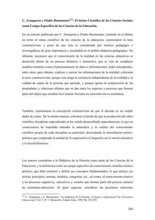 260
C. Aranguren y Eladio Bustamante223
: El Status Científico de las Ciencias Sociales
como Campo Específico de las Ciencias de la Educación.
En un artículo publicado por C. Aranguren y Eladio Bustamante, centrado en el debate
en torno al status científico de las ciencias de la educación, cuestionaron la tesis
constructivista, a pesar de que ésta es considerada por muchos pedagogos e
investigadores de gran importancia y actualidad en el ámbito didáctico-pedagógico. No
obstante, reconocer que el conocimiento de la realidad en las ciencias educativas se
desarrolla dentro de un proceso dinámico e interactivo, que se vale de complejos
modelos mentales como el procesamiento de datos e informaciones, redes conceptuales,
entre otros, para obtener, explicar y recrear las informaciones de la realidad, criticaron
la tesis constructivista, porque ésta niega la existencia independiente de la realidad y la
calidad de sujeto de la persona que aprende, y porque ignora la comprensión de las
propiedades y relaciones últimas que se dan entre los aspectos y procesos que forman
parte del objeto que estudian las Ciencias Sociales en conexión con su enseñanza.
También, cuestionaron la concepción contructivista de que el docente es un simple
dador de clases. De la misma manera, criticaron el hecho de que la producción del saber
científico disciplinar especializado se ha venido desarrollando separadamente, lo que en
consecuencia ha impedido entender la naturaleza y la validez del conocimiento
científico propio de cada disciplina en particular, descuidando la interrelación teórico-
práctica que comprende la unidad de lo cognoscitivo-Categoríal con lo moral-valorativo
y lo Social-Histórico.
Los autores consideran a la Didáctica de la Historia como parte de las Ciencias de la
Educación, y la definieron como un campo especifico de conocimiento científico teórico
práctico, que debe construir y definir sus conceptos fundamentales, lo que incluye sus
teorías, principios, normas, modelos, categorías, etc., así como, el conocimiento relativo
a los procesos cognitivos, valorativos y sociales que forman parte del proceso unitario
de enseñanza-educación. Al igual sugieren, considerar las peculiares relaciones
223
C. Aranguren y E. Bustamante. “La didáctica de la historia. ¿Ciencia o experiencia? En: Encuentro
Educacional. Vol. 5, Nº 3. Maracaibo: Estado Zulia, 1998. Pp. 253-259.
 