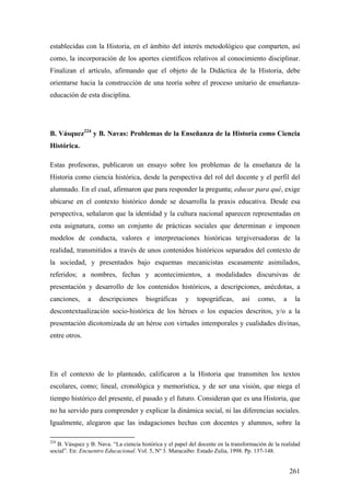261
establecidas con la Historia, en el ámbito del interés metodológico que comparten, así
como, la incorporación de los aportes científicos relativos al conocimiento disciplinar.
Finalizan el artículo, afirmando que el objeto de la Didáctica de la Historia, debe
orientarse hacia la construcción de una teoría sobre el proceso unitario de enseñanza-
educación de esta disciplina.
B. Vásquez224
y B. Navas: Problemas de la Enseñanza de la Historia como Ciencia
Histórica.
Estas profesoras, publicaron un ensayo sobre los problemas de la enseñanza de la
Historia como ciencia histórica, desde la perspectiva del rol del docente y el perfil del
alumnado. En el cual, afirmaron que para responder la pregunta; educar para qué, exige
ubicarse en el contexto histórico donde se desarrolla la praxis educativa. Desde esa
perspectiva, señalaron que la identidad y la cultura nacional aparecen representadas en
esta asignatura, como un conjunto de prácticas sociales que determinan e imponen
modelos de conducta, valores e interpretaciones históricas tergiversadoras de la
realidad, transmitidos a través de unos contenidos históricos separados del contexto de
la sociedad, y presentados bajo esquemas mecanicistas escasamente asimilados,
referidos; a nombres, fechas y acontecimientos, a modalidades discursivas de
presentación y desarrollo de los contenidos históricos, a descripciones, anécdotas, a
canciones, a descripciones biográficas y topográficas, así como, a la
descontextualización socio-histórica de los héroes o los espacios descritos, y/o a la
presentación dicotomizada de un héroe con virtudes intemporales y cualidades divinas,
entre otros.
En el contexto de lo planteado, calificaron a la Historia que transmiten los textos
escolares, como; lineal, cronológica y memorística, y de ser una visión, que niega el
tiempo histórico del presente, el pasado y el futuro. Consideran que es una Historia, que
no ha servido para comprender y explicar la dinámica social, ni las diferencias sociales.
Igualmente, alegaron que las indagaciones hechas con docentes y alumnos, sobre la
224
B. Vásquez y B. Nava. “La ciencia histórica y el papel del docente en la transformación de la realidad
social”. En: Encuentro Educacional. Vol. 5, Nº 3. Maracaibo: Estado Zulia, 1998. Pp. 137-148.
 