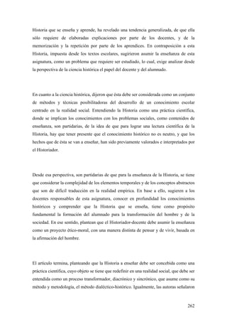 262
Historia que se enseña y aprende, ha revelado una tendencia generalizada, de que ella
sólo requiere de elaboradas explicaciones por parte de los docentes, y de la
memorización y la repetición por parte de los aprendices. En contraposición a esta
Historia, impuesta desde los textos escolares, sugirieron asumir la enseñanza de esta
asignatura, como un problema que requiere ser estudiado, lo cual, exige analizar desde
la perspectiva de la ciencia histórica el papel del docente y del alumnado.
En cuanto a la ciencia histórica, dijeron que ésta debe ser considerada como un conjunto
de métodos y técnicas posibilitadoras del desarrollo de un conocimiento escolar
centrado en la realidad social. Entendiendo la Historia como una práctica científica,
donde se implican los conocimientos con los problemas sociales, como contenidos de
enseñanza, son partidarias, de la idea de que para lograr una lectura científica de la
Historia, hay que tener presente que el conocimiento histórico no es neutro, y que los
hechos que de ésta se van a enseñar, han sido previamente valorados e interpretados por
el Historiador.
Desde esa perspectiva, son partidarias de que para la enseñanza de la Historia, se tiene
que considerar la complejidad de los elementos temporales y de los conceptos abstractos
que son de difícil traducción en la realidad empírica. En base a ello, sugieren a los
docentes responsables de esta asignatura, conocer en profundidad los conocimientos
históricos y comprender que la Historia que se enseña, tiene como propósito
fundamental la formación del alumnado para la transformación del hombre y de la
sociedad. En ese sentido, plantean que el Historiador-docente debe asumir la enseñanza
como un proyecto ético-moral, con una manera distinta de pensar y de vivir, basada en
la afirmación del hombre.
El artículo termina, planteando que la Historia a enseñar debe ser concebida como una
práctica científica, cuyo objeto se tiene que redefinir en una realidad social, que debe ser
entendida como un proceso transformador, diacrónico y sincrónico, que asume como su
método y metodología, el método dialéctico-histórico. Igualmente, las autoras señalaron
 