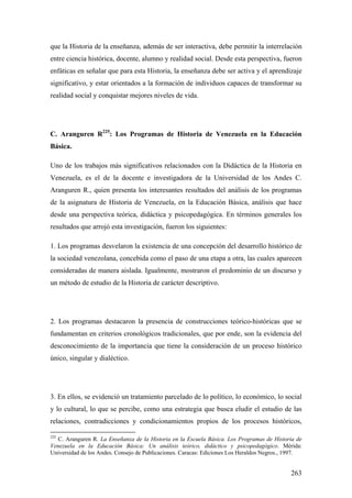 263
que la Historia de la enseñanza, además de ser interactiva, debe permitir la interrelación
entre ciencia histórica, docente, alumno y realidad social. Desde esta perspectiva, fueron
enfáticas en señalar que para esta Historia, la enseñanza debe ser activa y el aprendizaje
significativo, y estar orientados a la formación de individuos capaces de transformar su
realidad social y conquistar mejores niveles de vida.
C. Aranguren R225
: Los Programas de Historia de Venezuela en la Educación
Básica.
Uno de los trabajos más significativos relacionados con la Didáctica de la Historia en
Venezuela, es el de la docente e investigadora de la Universidad de los Andes C.
Aranguren R., quien presenta los interesantes resultados del análisis de los programas
de la asignatura de Historia de Venezuela, en la Educación Básica, análisis que hace
desde una perspectiva teórica, didáctica y psicopedagógica. En términos generales los
resultados que arrojó esta investigación, fueron los siguientes:
1. Los programas desvelaron la existencia de una concepción del desarrollo histórico de
la sociedad venezolana, concebida como el paso de una etapa a otra, las cuales aparecen
consideradas de manera aislada. Igualmente, mostraron el predominio de un discurso y
un método de estudio de la Historia de carácter descriptivo.
2. Los programas destacaron la presencia de construcciones teórico-históricas que se
fundamentan en criterios cronológicos tradicionales, que por ende, son la evidencia del
desconocimiento de la importancia que tiene la consideración de un proceso histórico
único, singular y dialéctico.
3. En ellos, se evidenció un tratamiento parcelado de lo político, lo económico, lo social
y lo cultural, lo que se percibe, como una estrategia que busca eludir el estudio de las
relaciones, contradicciones y condicionamientos propios de los procesos históricos,
225
C. Aranguren R. La Enseñanza de la Historia en la Escuela Básica. Los Programas de Historia de
Venezuela en la Educación Básica: Un análisis teórico, didáctico y psicopedagógico. Mérida:
Universidad de los Andes. Consejo de Publicaciones. Caracas: Ediciones Los Heraldos Negros., 1997.
 