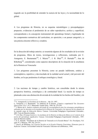 264
negando así, la posibilidad de entender la esencia de las leyes y la racionalidad de lo
global.
4. Los programas de Historia, en su esquema metodológico y psicopedagógico
propuesto, evidencian el predominio de un saber reproductivo, acrítico y superficial,
correspondiente a la concepción instrumental del aprendizaje formal y legitimador de
los componentes normativos del currículum, en oposición; a un pensar categoríal y a
una práctica docente reflexiva y creadora.
En la dirección del trabajo anterior, se resumirán algunos de los resultados de la revisión
de programas, libros de textos, investigaciones y reflexiones, realizadas por C.
Aranguren, E. Bustamante226
, I. Mieres227
, J. R. Díaz228
, P. Hurtado229
, Ana de
Kliksberg230
, considerados como aspectos descriptores de la situación de la enseñanza
de la Historia en Venezuela:
1. Los programas presentan la Historia, como un pasado indiferente, estático y
contemplativo, repetitivo y desvinculado de la realidad social actual y del porvenir del
hombre, en la que predomina el enfoque cronológico y lineal.
2. Las nociones de tiempo y cambio histórico, son concebidas desde la misma
perspectiva histórica, cronológica y de continuidad lineal. La noción de tiempo es
planteada como una abstracción divorciada de la realidad de los hechos del hombre y de
226
C. Aranguren R. La Enseñanza de la Historia… Op. Cit. 1997.
C. Aranguren y E. Bustamante. “La didáctica de la historia. ¿Ciencia o experiencia? En: Encuentro
Educacional. Vol. 5, Nº 3. Maracaibo: Estado Zulia., 1998. Pp. 253-259.
227
I. Mieres de G. Análisis evaluativo del grado de correspondencia entre las estrategias metodológicas
utilizadas por los docentes en la enseñanza de la Historia de Venezuela y los intereses de los alumnos de
la segunda etapa de Educación Básica. Caracas: Universidad Pedagógica Experimental Libertador.,
2001. Tesis de Maestría inédita.
228
J. R. Díaz. El tiempo histórico y la enseñanza de la Historia en Educación Básica en el contexto de la
teoría del aprendizaje significativo. Caracas: Universidad Pedagógica Experimental Libertador., 1997.
Tesis de Maestría inédita.
229
P. E. Hurtado. “Enseñanza de la Historia de Venezuela en la Escuela Básica”. En: Paradigma, Vol.
VIII, Nº 2. Maracay: 1987. Pp. 216-231.
230
Ana K. de Kliksberg. Las Ciencias Sociales en la Escuela Primaria Venezolana. Elementos para la
Reflexión. Caracas: Universidad Central de Venezuela. Ediciones de la Biblioteca., 1984.
 