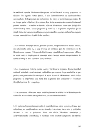 265
la noción de espacio. El tiempo sólo aparece en los libros de textos y programas en
relación con algunas fechas patrias, o días conmemorativos de acontecimientos
desvinculados de la presencia de los hombres, las clases y las instituciones propias de
un tiempo social e histórico determinado. Las fechas aparecen descontextualizadas del
pasado histórico. La noción de cambio, sólo es desarrollada desde una perspectiva
evolucionista y lineal. En los programas y textos de la asignatura, se plantea que el
simple hecho del transcurrir del tiempo, provoca cambios y progresos beneficiosos para
mejorar las condiciones de vida de los hombres.
3. Las nociones de tiempo pasado, presente y futuro, son presentadas de manera aislada,
sin relacionarlas entre si, lo que produce un obstáculo para la comprensión de la
Historia como proceso. El desarrollo histórico está concebido en los programas y libros
de texto, como el simple paso de una etapa a otra, las que además son presentadas de
forma aislada y en base a criterios fijos y estáticos.
4. Los programas de Historia, exaltan valores referidos a la formación de una identidad
nacional, articulada con el mestizaje y el folklore; pero que no llegan a definirla, lo que
produce una gran confusión conceptual. A pesar, de que el MED exalta a través de los
programas la importancia que tiene esta asignatura para estructurar y consolidar
identidad nacional del venezolano.
5. Los programas y libros de texto, también plantean la utilidad de la Historia para la
formación de ciudadanos aptos para la vida y la sociedad democrática.
6. El indígena, lo presentan despojado de su condición de sujeto histórico, al igual que
subestiman sus manifestaciones socio-culturales. Lo mismo, hacen con la población
africana, la cual es presentada desde una visión folklorista, económica y
desproblematizada. El mestizaje, es mostrado como resultado del proceso de mezclas
 