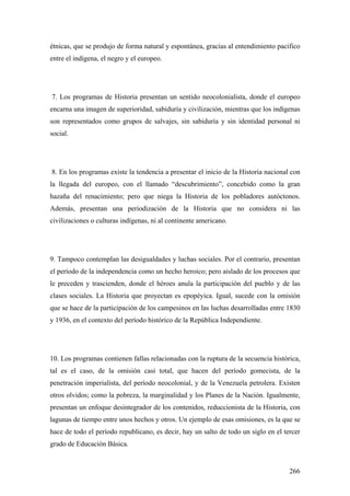 266
étnicas, que se produjo de forma natural y espontánea, gracias al entendimiento pacifico
entre el indígena, el negro y el europeo.
7. Los programas de Historia presentan un sentido neocolonialista, donde el europeo
encarna una imagen de superioridad, sabiduría y civilización, mientras que los indígenas
son representados como grupos de salvajes, sin sabiduría y sin identidad personal ni
social.
8. En los programas existe la tendencia a presentar el inicio de la Historia nacional con
la llegada del europeo, con el llamado “descubrimiento”, concebido como la gran
hazaña del renacimiento; pero que niega la Historia de los pobladores autóctonos.
Además, presentan una periodización de la Historia que no considera ni las
civilizaciones o culturas indígenas, ni al continente americano.
9. Tampoco contemplan las desigualdades y luchas sociales. Por el contrario, presentan
el período de la independencia como un hecho heroico; pero aislado de los procesos que
le preceden y trascienden, donde el héroes anula la participación del pueblo y de las
clases sociales. La Historia que proyectan es epopéyica. Igual, sucede con la omisión
que se hace de la participación de los campesinos en las luchas desarrolladas entre 1830
y 1936, en el contexto del período histórico de la República Independiente.
10. Los programas contienen fallas relacionadas con la ruptura de la secuencia histórica,
tal es el caso, de la omisión casi total, que hacen del período gomecista, de la
penetración imperialista, del período neocolonial, y de la Venezuela petrolera. Existen
otros olvidos; como la pobreza, la marginalidad y los Planes de la Nación. Igualmente,
presentan un enfoque desintegrador de los contenidos, reduccionista de la Historia, con
lagunas de tiempo entre unos hechos y otros. Un ejemplo de esas omisiones, es la que se
hace de todo el período republicano, es decir, hay un salto de todo un siglo en el tercer
grado de Educación Básica.
 