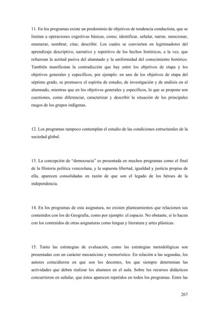 267
11. En los programas existe un predominio de objetivos de tendencia conductista, que se
limitan a operaciones cognitivas básicas, como; identificar, señalar, narrar, mencionar,
enumerar, nombrar, citar, describir. Los cuales se convierten en legitimadores del
aprendizaje descriptivo, narrativo y repetitivo de los hechos históricos, a la vez, que
refuerzan la actitud pasiva del alumnado y la uniformidad del conocimiento histórico.
También manifiestan la contradicción que hay entre los objetivos de etapa y los
objetivos generales y específicos, por ejemplo: en uno de los objetivos de etapa del
séptimo grado, se promueve el espíritu de estudio, de investigación y de análisis en el
alumnado, mientras que en los objetivos generales y específicos, lo que se propone son
cuestiones, como diferenciar, caracterizar y describir la situación de los principales
rasgos de los grupos indígenas.
12. Los programas tampoco contemplan el estudio de las condiciones estructurales de la
sociedad global.
13. La concepción de “democracia” es presentada en muchos programas como el final
de la Historia política venezolana, y la supuesta libertad, igualdad y justicia propias de
ella, aparecen consolidadas en razón de que son el legado de los héroes de la
independencia.
14. En los programas de esta asignatura, no existen planteamientos que relacionen sus
contenidos con los de Geografía, como por ejemplo: el espacio. No obstante, si lo hacen
con los contenidos de otras asignaturas como lengua y literatura y artes plásticas.
15. Tanto las estrategias de evaluación, como las estrategias metodológicas son
presentadas con un carácter mecanicista y memorístico. En relación a las segundas, los
autores coincidieron en que son los docentes, los que siempre determinan las
actividades que deben realizar los alumnos en el aula. Sobre los recursos didácticos
concurrieron en señalar, que éstos aparecen repetidos en todos los programas. Entre las
 