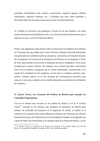 268
estrategias metodológicas más comunes, mencionaron; organizar equipos, elaborar
conclusiones, organizar carteleras, etc., y afirmaron que éstos están orientados a
desarrollar relaciones de causas-consecuencias entre los hechos históricos.
16. También le criticaron a los programas, el hecho de ser muy amplios y de cubrir
mucha información sin profundizar en ella. Así como de presentar informaciones que se
repite de un curso a otro de la Educación Básica.
Frente a este diagnóstico nada positivo sobre la situación de la enseñanza de la Historia
en Venezuela, hay que señalar que el nuevo Proyecto Educativo Nacional bolivariano,
esta generando una cantidad de políticas educativas, curriculares, de formación docente,
de investigación y de revisión de la enseñanza de la Historia, de sus programas y libros
de texto, para ponerla al servicio de la formación de nuevos ciudadanos y de la nueva
sociedad que se quiere construir. Sin embargo, aún es pronto para hacer valoraciones
acerca de los cambios y progresos que se vienen produciendo y promoviendo en el
campo de la enseñanza de esta asignatura, en este nuevo y complejo escenario socio-
político. Además, todavía no se han realizado las investigaciones necesarias para
conocer en esta nueva realidad, sobre el ámbito disciplinar en particular de la Didáctica
de la Historia.
N. Cáceres Torres: Las Carencias del Profesor de Historia para manejar los
Contenidos Programáticos.
Uno de los trabajos más recientes en este ámbito de estudio, es el de N. Cáceres
Torres231
centrado en las carencias que presentan los profesores de Historia para
manejar los contenidos del programa de la asignatura. El mismo, se realizó en el
contexto de los requisitos que exige la Maestría en Historia de Venezuela, que oferta la
Facultad de Ciencias de la Educación de la Universidad de Carabobo. Investigación, que
a pesar de haber sido desarrollada en la segunda etapa de la Educación Básica, y no en
231
N. Cáceres Torres. La enseñanza de la Historia de Venezuela en la segunda etapa de la Escuela
Básica. Universidad de Carabobo: Venezuela., 2003. Tesis de Maestría inédita.
 