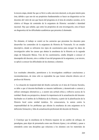 269
la tercera etapa, donde fue que se llevó a cabo esta tesis doctoral, es de gran interés para
ésta, debido a que uno de sus propósitos fundamentales es hacer un diagnostico en los
docentes del valor de uso que hacen del programa en el área de estudios sociales, en lo
relativo al bloque de contenido de la asignatura de Historia: sociedad e identidad
nacional. Hay que señalar, que entre los propósitos de esta investigación, esta el hacer
un diagnostico de las dificultades académicas que presenta el alumnado.
No obstante, el trabajo se centró en las carencias que presentan los docentes para
desarrollar los contenidos de la asignatura de Historia de Venezuela. Es un estudio
descriptivo, donde se utilizaron tres tipos de cuestionarios para recoger los datos de
investigación sobre las causas que abaten la enseñanza de la Historia en la segunda
etapa de Educación Básica. Uno de los cuestionarios, estaba dirigido a conocer el
desempeño del docente, otro a validar el uso del programa de la asignatura, y un tercero,
se aplicó a conocer las dificultades de las alumnas y alumnos.
Los resultados obtenidos, permitieron a la investigadora establecer conclusiones y
recomendaciones, de éstas sólo se expondrán las que tienen relación directa con el
profesor de Historia:
1. La situación de inoperatividad del diseño curricular en el área de Ciencias Sociales,
se debe a que el docente-facilitador se muestra indiferente y desmotivado a conocer y
utilizar estrategias alternativas y, a asumir una actitud crítica y reflexiva acerca de la
realidad. Desde esa perspectiva, destacó la importancia de la actualización del docente-
facilitador en el ámbito de la Didáctica de la Historia, a partir de la planificación de la
Historia local como unidad temática. En consecuencia, la autora centra la
responsabilidad de los problemas que afectan la enseñanza de esta asignatura en la
deficiente formación y falta de actualización profesional del docente de Historia.
2. Concluye que la enseñanza de la Historia requiere de un cambio de enfoque, de
paradigma, para dejar de presentarla como una Historia lejana y sin utilidad, y pasar a
entenderla como una disciplina que relaciona a los alumnos con los materiales de
 