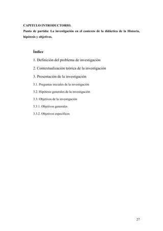 27
CAPITULO INTRODUCTORIO.
Punto de partida: La investigación en el contexto de la didáctica de la Historia,
hipótesis y objetivos.
Índice
1. Definición del problema de investigación
2. Contextualización teórica de la investigación
3. Presentación de la investigación
3.1. Preguntas iniciales de la investigación
3.2. Hipótesis generales de la investigación
3.3. Objetivos de la investigación
3.3.1. Objetivos generales
3.3.2. Objetivos específicos
 