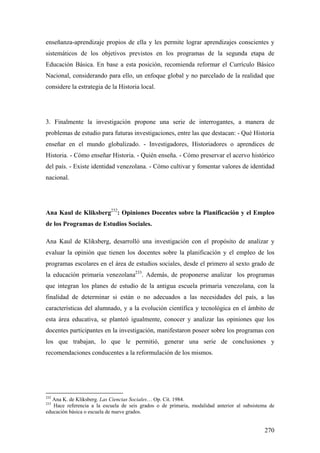 270
enseñanza-aprendizaje propios de ella y les permite lograr aprendizajes conscientes y
sistemáticos de los objetivos previstos en los programas de la segunda etapa de
Educación Básica. En base a esta posición, recomienda reformar el Currículo Básico
Nacional, considerando para ello, un enfoque global y no parcelado de la realidad que
considere la estrategia de la Historia local.
3. Finalmente la investigación propone una serie de interrogantes, a manera de
problemas de estudio para futuras investigaciones, entre las que destacan: - Qué Historia
enseñar en el mundo globalizado. - Investigadores, Historiadores o aprendices de
Historia. - Cómo enseñar Historia. - Quién enseña. - Cómo preservar el acervo histórico
del país. - Existe identidad venezolana. - Cómo cultivar y fomentar valores de identidad
nacional.
Ana Kaul de Kliksberg232
: Opiniones Docentes sobre la Planificación y el Empleo
de los Programas de Estudios Sociales.
Ana Kaul de Kliksberg, desarrolló una investigación con el propósito de analizar y
evaluar la opinión que tienen los docentes sobre la planificación y el empleo de los
programas escolares en el área de estudios sociales, desde el primero al sexto grado de
la educación primaria venezolana233
. Además, de proponerse analizar los programas
que integran los planes de estudio de la antigua escuela primaria venezolana, con la
finalidad de determinar si están o no adecuados a las necesidades del país, a las
características del alumnado, y a la evolución científica y tecnológica en el ámbito de
esta área educativa, se planteó igualmente, conocer y analizar las opiniones que los
docentes participantes en la investigación, manifestaron poseer sobre los programas con
los que trabajan, lo que le permitió, generar una serie de conclusiones y
recomendaciones conducentes a la reformulación de los mismos.
232
Ana K. de Kliksberg. Las Ciencias Sociales… Op. Cit. 1984.
233
Hace referencia a la escuela de seis grados o de primaria, modalidad anterior al subsistema de
educación básica o escuela de nueve grados.
 
