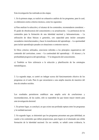 271
Esta investigación fue realizada en dos etapas:
1. En la primera etapa, se realizó un exhaustivo análisis de los programas, para lo cual,
se elaboraron ciertos criterios técnicos, como los siguientes:
a) Para analizar la selección y el alcance de los contenidos, recomendaron considerar: -
El grado de obsolescencia del conocimiento y su actualización. - La pertinencia de los
contenidos para la formación de una identidad nacional y latinoamericana. - La
utilización de ideas básicas o generales, con capacidad para incluir conceptos
secundarios interrelacionados y hacer la transferencia del aprendizaje. - La oportunidad
para incluir aprendizajes pasados en situaciones o contextos nuevos.
b) Otros criterios utilizados, estuvieron referidos a los principios organizativos del
contenido del curriculum, como: - La continuidad del aprendizaje. - El alcance y la
profundidad progresiva del aprendizaje. - Y la integración del conocimiento.
c) También se hizo referencia a la selección y planificación de las estrategias
metodológicas.
2. La segunda etapa, se centró en indagar acerca del funcionamiento efectivo de los
programas en el aula. Para lo que encuestaron a una amplía muestra de maestros del
área de estudios sociales.
Los resultados permitieron establecer una amplía serie de conclusiones y
recomendaciones, de las cuales, sólo se expondrán las que tienen mayor interés para
esta investigación doctoral:
1. En primer lugar, se concluyó, en que existe una profunda ruptura entre los programas
y la realidad nacional.
2. En segundo lugar, se determinó que los programas presentan una gran debilidad, en
cuanto a los contenidos que deben proporcionar, para lograr en el alumnado una sólida
formación de la identidad nacional. En ese sentido, se señaló como evidencia, la
 