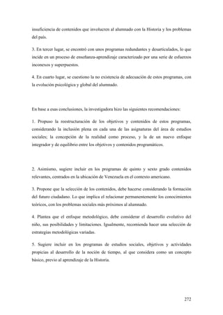 272
insuficiencia de contenidos que involucren al alumnado con la Historia y los problemas
del país.
3. En tercer lugar, se encontró con unos programas redundantes y desarticulados, lo que
incide en un proceso de enseñanza-aprendizaje caracterizado por una serie de esfuerzos
inconexos y superpuestos.
4. En cuarto lugar, se cuestiono la no existencia de adecuación de estos programas, con
la evolución psicológica y global del alumnado.
En base a esas conclusiones, la investigadora hizo las siguientes recomendaciones:
1. Propuso la reestructuración de los objetivos y contenidos de estos programas,
considerando la inclusión plena en cada una de las asignaturas del área de estudios
sociales; la concepción de la realidad como proceso, y la de un nuevo enfoque
integrador y de equilibrio entre los objetivos y contenidos programáticos.
2. Asimismo, sugiere incluir en los programas de quinto y sexto grado contenidos
relevantes, centrados en la ubicación de Venezuela en el contexto americano.
3. Propone que la selección de los contenidos, debe hacerse considerando la formación
del futuro ciudadano. Lo que implica el relacionar permanentemente los conocimientos
teóricos, con los problemas sociales más próximos al alumnado.
4. Plantea que el enfoque metodológico, debe considerar el desarrollo evolutivo del
niño, sus posibilidades y limitaciones. Igualmente, recomienda hacer una selección de
estrategias metodológicas variadas.
5. Sugiere incluir en los programas de estudios sociales, objetivos y actividades
propicias al desarrollo de la noción de tiempo, al que considera como un concepto
básico, previo al aprendizaje de la Historia.
 