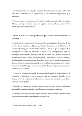 273
6. Recomienda tomar en cuenta, los conceptos de continuidad, alcance y profundidad,
como hilos conductores de la organización de los contenidos programáticos y el
aprendizaje.
7. Propone incluir en los programas de estudios sociales, más actividades vivénciales.
Además, aconseja enmarcar todos los aspectos antes señalados, dentro de las
metodologías activas de enseñanza.
I. Mieres de Gómez234
: Estrategias Docentes para la Enseñanza de la Historia de
Venezuela.
El trabajo de investigación de I. Mieres de Gómez, realizado en el contexto de sus
estudios de la Maestría en Educación, Mención Enseñanza de la Historia de la
Universidad Pedagógica Experimental Libertador, a pesar, de que el propósito de la
investigación se centró en determinar si existía o no correspondencia entre las
estrategias metodológicas empleadas por los docentes que enseñan Historia de
Venezuela en el sexto grado de Educación Básica y el interés que tienen los estudiantes
por el aprendizaje de esta asignatura, tiene cierto interés para la realización de esta tesis
doctoral. Es una investigación enmarcada en la modalidad metodológica de los estudios
de caso, la cual utilizó para la recolección de los datos, los tres instrumentos que a
continuación se describen:
1. Primero, se estructuró una matriz de datos con la finalidad de medir el análisis de
contenidos y determinar la correspondencia entre las estrategias utilizadas por el
docente durante la enseñanza de la Historia y las que están establecidas en el diseño
curricular de la asignatura.
2. Segundo, se elaboró una guía de entrevista, con preguntas abiertas para indagar
acerca de las estrategias utilizadas por el docente en su práctica pedagógica.
3. Por último, se realizó un inventario para conocer el grado de interés del alumnado por
el aprendizaje de la asignatura de Historia de Venezuela.
234
I. Mieres de G. Análisis evaluativo… Op. Cit. 2001.
 