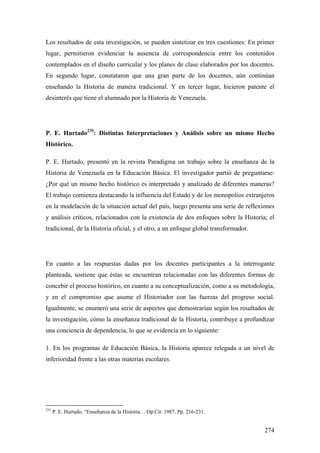 274
Los resultados de esta investigación, se pueden sintetizar en tres cuestiones: En primer
lugar, permitieron evidenciar la ausencia de correspondencia entre los contenidos
contemplados en el diseño curricular y los planes de clase elaborados por los docentes.
En segundo lugar, constataron que una gran parte de los docentes, aún continúan
enseñando la Historia de manera tradicional. Y en tercer lugar, hicieron patente el
desinterés que tiene el alumnado por la Historia de Venezuela.
P. E. Hurtado235
: Distintas Interpretaciones y Análisis sobre un mismo Hecho
Histórico.
P. E. Hurtado, presentó en la revista Paradigma un trabajo sobre la enseñanza de la
Historia de Venezuela en la Educación Básica. El investigador partió de preguntarse:
¿Por qué un mismo hecho histórico es interpretado y analizado de diferentes maneras?
El trabajo comienza destacando la influencia del Estado y de los monopolios extranjeros
en la modelación de la situación actual del país, luego presenta una serie de reflexiones
y análisis críticos, relacionados con la existencia de dos enfoques sobre la Historia; el
tradicional, de la Historia oficial, y el otro, a un enfoque global transformador.
En cuanto a las respuestas dadas por los docentes participantes a la interrogante
planteada, sostiene que éstas se encuentran relacionadas con las diferentes formas de
concebir el proceso histórico, en cuanto a su conceptualización, como a su metodología,
y en el compromiso que asume el Historiador con las fuerzas del progreso social.
Igualmente, se enumeró una serie de aspectos que demostrarían según los resultados de
la investigación, cómo la enseñanza tradicional de la Historia, contribuye a profundizar
una conciencia de dependencia, lo que se evidencia en lo siguiente:
1. En los programas de Educación Básica, la Historia aparece relegada a un nivel de
inferioridad frente a las otras materias escolares.
235
P. E. Hurtado. “Enseñanza de la Historia… Op.Cit. 1987. Pp. 216-231.
 