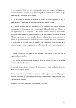 275
2. Los contenidos históricos son instrumentados desde una perspectiva hispánica, y
aislados del proceso histórico de las relaciones globales y estructurales, que son las que
le dan sentido a los hechos de la Historia.
3. Los profesores de Historia no asumen la defensa de esta asignatura, la que va
perdiendo poco a poco parte de su protagonismo como materia escolar.
4. El trabajo advierte que una gran parte de los profesores de Historia presentan
carencias que los limitan, como son: - La ignorancia del sentido histórico. - Muchos no
son especialistas en la asignatura. - No poseen dominio sobre los instrumentos
metodológicos propios de la disciplina. - Carecen de informaciones históricas concretas.
Además, expresa que la mayoría de los docentes utiliza el texto como una receta de
manual, lo que en consecuencia produce, un docente que entre otras cosas, sólo estimula
el aprendizaje de memoria, que no planifica con rigurosidad los contenidos de la
asignatura, y que no posee un pensamiento reflexivo acorde con los nuevos tiempos.
El trabajo finaliza con una serie de conclusiones y sugerencias, de las que sólo se
exponen algunas de ellas:
1. Para superar la enseñanza superficial de la Historia, hay que ubicarse en la realidad
concreta de la sociedad actual.
2. Aconseja alejarse de una enseñanza de abstracciones y tratar los hechos históricos
desde una concepción global.
3. Propone asumir una posición comprometida con los mejores intereses del país, para
enfrentar la Historia de banalidades y fantasías que generalmente son presentadas como
expresión de lo histórico.
4. Propone la reivindicación de la Historia local y regional.
 