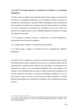 276
J. R. Díaz236
: El tiempo Histórico, la Enseñanza de la Historia y el Aprendizaje
Significativo.
J. R. Díaz, realizó un trabajo de investigación sobre el tiempo histórico, la enseñanza de
la Historia y el aprendizaje significativo, con la finalidad de elaborar y presentar un
conjunto de recomendaciones y propuestas didáctico-pedagógicas para la dinamización
de la enseñanza de la Historia en la segunda etapa de la Educación Básica. El enfoque
en el que se desarrolló la investigación, fue el cualitativo, por lo que se basó en el
método de investigación teórico y en la modalidad bibliográfico-documental. El trabajo
fue realizado en tres etapas:
1. En la primera, se abordó la revisión y el análisis de las fuentes bibliográficas y
documentales sobre el tema de investigación.
2. La segunda etapa, se dedicó a la elaboración del marco teórico.
3. La tercera etapa, se dirigió a la elaboración de las recomendaciones didáctico-
pedagógicas.
El propósito de la investigación se centró en el estudio de la importancia del concepto
de tiempo histórico, desde la perspectiva, de que éste es la expresión dialéctica de las
representaciones y transformaciones históricas que se producen en la enseñanza de esta
asignatura. En cuanto a las recomendaciones didácticas hizo varias dirigidas a los
docentes, con la finalidad de que les ayude a orientar el proceso de enseñanza de las
nociones temporales de tiempo, en el marco del aprendizaje significativo, el cual se
hace operativo según este autor, a través del uso de mapas conceptuales y técnicas
didácticas dinamizadoras de la enseñanza de la Historia y de la comprensión del tiempo
histórico.
236
J. R. Díaz. El tiempo histórico y la enseñanza de la Historia en Educación Básica en el contexto de la
teoría del aprendizaje significativo. Caracas: Universidad Pedagógica Experimental Libertador., 1997.
Tesis de Maestría inédita.
 