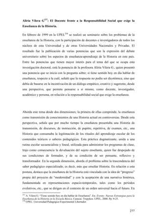 277
Aliria Vilera G237
: El Docente frente a la Responsabilidad Social que exige la
Enseñanza de la Historia.
En febrero de 1999 en la UPEL238
se realizó un seminario sobre los problemas de la
enseñanza de la Historia, con la participación de docentes e investigadores de todos los
núcleos de esta Universidad y de otras Universidades Nacionales y Privadas. El
resultado fue la publicación de varias ponencias que son la expresión del debate
universitario sobre los aspectos de enseñanza-aprendizaje de la Historia en este país.
Entre las ponencias que tienen mayor interés para el tema del que se ocupa esta
investigación doctoral, está la ponencia de la profesora Aliria Vilera G., quien presentó
una ponencia que se inicia con la pregunta sobre; si tiene sentido hoy en día hablar de
enseñanza, respecto a la cuál, señaló que la respuesta no podía ser dicotómica, sino que
debía de basarse en la incentivación de un diálogo empático, creativo y sugerente, desde
una perspectiva, que permita pensarse a si mismo, como docente, investigador,
académico y persona, en relación a la responsabilidad social que exige la enseñanza.
Aborda este tema desde dos dimensiones; la primera de ellas comprende, la enseñanza
como transmisión de conocimientos de una Historia actual en controversias. Desde esta
perspectiva, señala que por mucho tiempo la enseñanza presentaba una Historia de
transmisión, de discursos, de instrucción, de pupitre, repetitiva, de examen, etc., una
Historia que consumaba la legitimación de los rituales del aprendizaje escolar de los
contenidos teóricos o saberes pedagógicos. Esta práctica dogmatizante, unida a una
rutina escolar secuencialista y lineal, utilizada para administrar los programas de clase,
trajo como consecuencia la devaluación del sujeto enseñante, quien fue despojado de
sus condiciones de formador, y de su condición de ser pensante, reflexivo y
transformador. En la segunda dimensión, aborda el problema sobre la trascendencia del
saber pedagógico especializado, es decir, más que enseñar Historia. En relación a esta
postura, destaca que la enseñanza de la Historia está vinculada con la idea de “progreso”
propia del proyecto de “modernidad” y con la aceptación de una narrativa histórica,
fundamentada en representaciones espacio-temporales, tales como los períodos
evolutivos, etc., que se dirigen en el contexto de un orden universal hacia el futuro. En
237
A. Vilera G. “Tiene sentido hoy en día hablar de Enseñanza”. En: Evento: Nuevas Estrategias para la
Enseñanza de la Historia en la Escuela Básica. Caracas: Tropykos. UPEL, 2000. Pp. 9-25.
238
UPEL: Universidad Pedagógica Experimental Libertador.
 