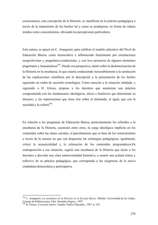 278
consecuencia, esta concepción de la Historia, se manifiesta en la práctica pedagógica a
través de la transmisión de los hechos tal y como se produjeron, en forma de relatos
tenidos como conocimientos, obviando las percepciones particulares.
Esta autora, se apoyó en C. Aranguren, para calificar el modelo educativo del Nivel de
Educación Básica, como tecnocrático e influenciado fuertemente por orientaciones
neopositivistas y pragmático-conductistas, y con leve presencia de algunos elementos
piagetianos y humanísticos239
. Desde esa perspectiva, alertó sobre la deshistorización de
la Historia en la enseñanza, lo que estaría conduciendo inexorablemente a la sustitución
de las explicaciones científicas por la descripción y la presentación de los hechos
siguiendo un orden de sucesión cronológica. Como reacción a la situación señalada, y
siguiendo a H. Girous, propuso a los docentes que asumieran una práctica
comprometida con los fundamentos ideológicos, éticos e históricos que determinan su
discurso, y las repercusiones que tiene éste sobre el alumnado, al igual, que con la
sociedad y la cultura240
.
En relación a los programas de Educación Básica, particularmente los referidos a la
enseñanza de la Historia, cuestionó entre otros, la carga ideológica implícita en los
contenidos sobre las clases sociales, el parcelamiento que se hace de los conocimientos
a través de la manera en que son dispuestas las estrategias pedagógicas, igualmente,
criticó la secuencialidad y la reiteración de los contenidos programáticos.En
contraposición a esa situación, sugirió una enseñanza de la Historia que incite a los
docentes a desvelar una clara intencionalidad formativa, a asumir una actitud crítica y
reflexiva de su práctica pedagógica, que corresponda a las exigencias de la nueva
ciudadanía democrática y participativa.
239
C. Aranguren. La enseñanza de la Historia en la Escuela Básica. Mérida: Universidad de los Andes.
Consejo de Publicaciones. Edic. Heraldos Negros., 1997.
240
H. Giroux. Cruzando límites. España: Paidos Educador., 1997. p. 103.
 