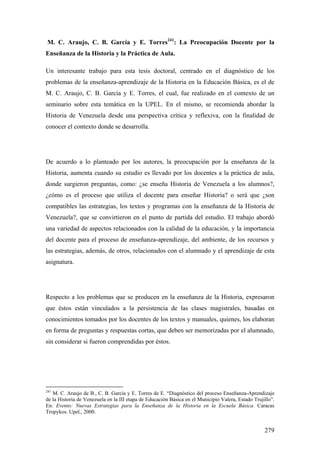 279
M. C. Araujo, C. B. García y E. Torres241
: La Preocupación Docente por la
Enseñanza de la Historia y la Práctica de Aula.
Un interesante trabajo para esta tesis doctoral, centrado en el diagnóstico de los
problemas de la enseñanza-aprendizaje de la Historia en la Educación Básica, es el de
M. C. Araujo, C. B. García y E. Torres, el cual, fue realizado en el contexto de un
seminario sobre esta temática en la UPEL. En el mismo, se recomienda abordar la
Historia de Venezuela desde una perspectiva crítica y reflexiva, con la finalidad de
conocer el contexto donde se desarrolla.
De acuerdo a lo planteado por los autores, la preocupación por la enseñanza de la
Historia, aumenta cuando su estudio es llevado por los docentes a la práctica de aula,
donde surgieron preguntas, como: ¿se enseña Historia de Venezuela a los alumnos?,
¿cómo es el proceso que utiliza el docente para enseñar Historia? o será que ¿son
compatibles las estrategias, los textos y programas con la enseñanza de la Historia de
Venezuela?, que se convirtieron en el punto de partida del estudio. El trabajo abordó
una variedad de aspectos relacionados con la calidad de la educación, y la importancia
del docente para el proceso de enseñanza-aprendizaje, del ambiente, de los recursos y
las estrategias, además, de otros, relacionados con el alumnado y el aprendizaje de esta
asignatura.
Respecto a los problemas que se producen en la enseñanza de la Historia, expresaron
que éstos están vinculados a la persistencia de las clases magistrales, basadas en
conocimientos tomados por los docentes de los textos y manuales, quienes, los elaboran
en forma de preguntas y respuestas cortas, que deben ser memorizadas por el alumnado,
sin considerar si fueron comprendidas por éstos.
241
M. C. Araujo de B., C. B. García y E. Torres de E. “Diagnóstico del proceso Enseñanza-Aprendizaje
de la Historia de Venezuela en la III etapa de Educación Básica en el Municipio Valera, Estado Trujillo”.
En: Evento: Nuevas Estrategias para la Enseñanza de la Historia en la Escuela Básica. Caracas
Tropykos. Upel., 2000.
 