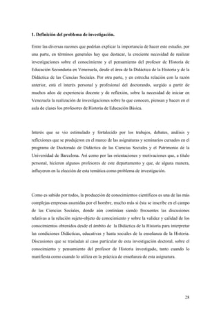 28
1. Definición del problema de investigación.
Entre las diversas razones que podrían explicar la importancia de hacer este estudio, por
una parte, en términos generales hay que destacar, la creciente necesidad de realizar
investigaciones sobre el conocimiento y el pensamiento del profesor de Historia de
Educación Secundaria en Venezuela, desde el área de la Didáctica de la Historia y de la
Didáctica de las Ciencias Sociales. Por otra parte, y en estrecha relación con la razón
anterior, está el interés personal y profesional del doctorando, surgido a partir de
muchos años de experiencia docente y de reflexión, sobre la necesidad de iniciar en
Venezuela la realización de investigaciones sobre lo que conocen, piensan y hacen en el
aula de clases los profesores de Historia de Educación Básica.
Interés que se vio estimulado y fortalecido por los trabajos, debates, análisis y
reflexiones que se produjeron en el marco de las asignaturas y seminarios cursados en el
programa de Doctorado de Didáctica de las Ciencias Sociales y el Patrimonio de la
Universidad de Barcelona. Así como por las orientaciones y motivaciones que, a título
personal, hicieron algunos profesores de este departamento y que, de alguna manera,
influyeron en la elección de esta temática como problema de investigación.
Como es sabido por todos, la producción de conocimientos científicos es una de las más
complejas empresas asumidas por el hombre, mucho más si ésta se inscribe en el campo
de las Ciencias Sociales, donde aún continúan siendo frecuentes las discusiones
relativas a la relación sujeto-objeto de conocimiento y sobre la validez y calidad de los
conocimientos obtenidos desde el ámbito de la Didáctica de la Historia para interpretar
las condiciones Didácticas, educativas y hasta sociales de la enseñanza de la Historia.
Discusiones que se trasladan al caso particular de esta investigación doctoral, sobre el
conocimiento y pensamiento del profesor de Historia investigado, tanto cuando lo
manifiesta como cuando lo utiliza en la práctica de enseñanza de esta asignatura.
 