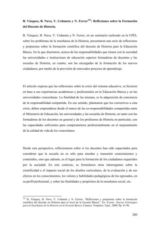 280
B. Vásquez, B. Nava, Y. Urdaneta y N. Ferrer242
: Reflexiones sobre la Formación
del Docente de Historia.
B. Vásquez, B. Nava, Y. Urdaneta y N. Ferrer, en un seminario realizado en la UPEL
sobre los problemas de la enseñanza de la Historia, presentaron una serie de reflexiones
y propuestas sobre la formación científica del docente de Historia para la Educación
Básica. En la que disertaron, acerca de las responsabilidades que tienen con la sociedad
las universidades e instituciones de educación superior formadoras de docentes y las
escuelas de Historia, en cuanto, son las encargadas de la formación de los nuevos
ciudadanos, por medio de la provisión de renovados procesos de aprendizaje.
El artículo expresa que las reflexiones sobre la crisis del sistema educativo, se hicieron
en base a sus experiencias académicas y profesionales en la Educación Básica y en las
universidades venezolanas. La finalidad de las mismas, es la adquisición de conciencia
de la responsabilidad compartida. En ese sentido, plantearon que los correctivos a esta
crisis, deben emprenderse desde el marco de las co-responsabilidades compartidas entre
el Ministerio de Educación, las universidades y las escuelas de Historia, en tanto son las
formadoras de los docentes en general y de los profesores de Historia en particular, con
las capacidades suficientes para comprometerse profesionalmente en el mejoramiento
de la calidad de vida de los venezolanos.
Desde esta perspectiva, reflexionaron sobre si los docentes han sido capacitados para
considerar que la escuela no es sólo para enseñar y transmitir conocimientos y
contenidos, sino que además, es el lugar para la formación de los ciudadanos requeridos
por la sociedad. En este contexto, se formularon otras interrogantes sobre la
cientificidad e el impacto social de los diseños curriculares, de la evaluación y de sus
efectos en los conocimientos, los valores y habilidades pedagógicas de los egresados, en
su perfil profesional, y sobre las finalidades y propósitos de la enseñanza social, etc.
242
B. Vásquez, B. Nava, Y. Urdaneta y N. Ferrrer. “Reflexiones y propuestas sobre la formación
científica del docente en Historia para el nivel de la Escuela Básica”. En: Evento: Nuevas Estrategias
para la Enseñanza de la Historia en la Escuela Básica. Caracas: Tropykos. Upel., 2000. Pp. 81-96.
 