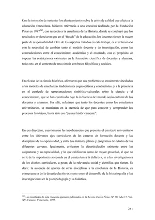 281
Con la intención de sustentar los planteamientos sobre la crisis de calidad que afecta a la
educación venezolana, hicieron referencia a una encuesta realizada por la Fundación
Polar en 1997243
, con respecto a la enseñanza de la Historia, donde se concluyó que los
resultados evidenciaron que en el “fraude” de la educación, los docentes tienen la mayor
parte de responsabilidad. Otro de los aspectos tratados en este trabajo, es el relacionado
con la necesidad de cambiar tanto el modelo docente y de investigación, como las
contradicciones entre el conocimiento académico y el enseñado, con el propósito de
superar las restricciones existentes en la formación científica de docentes y alumnos,
todo esto, en el contexto de una ciencia con bases filosóficas y sociales.
En el caso de la ciencia histórica, afirmaron que sus problemas se encuentran vinculados
a los modelos de enseñanzas tradicionales cognoscitivas y conductistas, y a la presencia
en el currículo de representaciones simbólico-culturales sobre la ciencia y el
conocimiento, que se han construido bajo la influencia del mundo socio-cultural de los
docentes y alumnos. Por ello, señalaron que tanto los docentes como los estudiantes
universitarios, se mantienen en la creencia de que para conocer y comprender los
procesos históricos, basta sólo con “pensar históricamente”.
En esa dirección, cuestionaron las incoherencias que presenta el currículo universitario
entre los diferentes ejes curriculares de las carreras de formación docente y las
disciplinas de la especialidad, y entre los distintos planes y programas de estudio de las
diferentes carreras. Igualmente, criticaron la desarticulación existente entre las
asignaturas y su especialidad, y lo que calificaron como de mayor gravedad, el que no
se le de la importancia adecuada en el curriculum a la didáctica, ni a las investigaciones
de los diseños curriculares, a pesar, de la relevancia social y científica que tienen. Es
decir, la ausencia de aportes de otras disciplinas a la enseñanza de la Historia, es
consecuencia de la desarticulación existente entre el desarrollo de la historiografía y las
investigaciones en la psicopedagogía y la didáctica.
243
Los resultados de esta encuesta aparecen publicados en la Revista Tierra Firme. Nº 60, Año 15, Vol.
XV. Caracas: Venezuela., 1997.
 