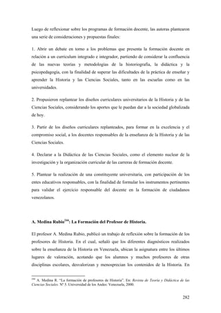 282
Luego de reflexionar sobre los programas de formación docente, las autoras plantearon
una serie de consideraciones y propuestas finales:
1. Abrir un debate en torno a los problemas que presenta la formación docente en
relación a un curriculum integrado e integrador, partiendo de considerar la confluencia
de las nuevas teorías y metodologías de la historiografía, la didáctica y la
psicopedagogía, con la finalidad de superar las dificultades de la práctica de enseñar y
aprender la Historia y las Ciencias Sociales, tanto en las escuelas como en las
universidades.
2. Propusieron replantear los diseños curriculares universitarios de la Historia y de las
Ciencias Sociales, considerando los aportes que le puedan dar a la sociedad globalizada
de hoy.
3. Partir de los diseños curriculares replanteados, para formar en la excelencia y el
compromiso social, a los docentes responsables de la enseñanza de la Historia y de las
Ciencias Sociales.
4. Declarar a la Didáctica de las Ciencias Sociales, como el elemento nuclear de la
investigación y la organización curricular de las carreras de formación docente.
5. Plantear la realización de una constituyente universitaria, con participación de los
entes educativos responsables, con la finalidad de formular los instrumentos pertinentes
para validar el ejercicio responsable del docente en la formación de ciudadanos
venezolanos.
A. Medina Rubio244
: La Formación del Profesor de Historia.
El profesor A. Medina Rubio, publicó un trabajo de reflexión sobre la formación de los
profesores de Historia. En el cual, señaló que los diferentes diagnósticos realizados
sobre la enseñanza de la Historia en Venezuela, ubican la asignatura entre los últimos
lugares de valoración, acotando que los alumnos y muchos profesores de otras
disciplinas escolares, desvalorizan y menosprecian los contenidos de la Historia. En
244
A. Medina R. “La formación de profesores de Historia”. En: Revista de Teoría y Didáctica de las
Ciencias Sociales. Nº 5. Universidad de los Andes: Venezuela, 2000.
 