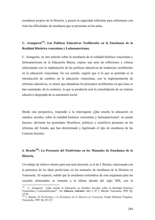 284
enseñanza propios de la Historia, y poseer la capacidad suficiente para enfrentarse con
éxito las dificultades de enseñanza que se presentan en las aulas.
C. Aranguren247
: Las Políticas Educativas Neoliberales en la Enseñanza de la
Realidad Histórica venezolana y Latinoamericana.
C. Aranguren, en otro artículo sobre la enseñanza de la realidad histórica venezolana y
latinoamericana en la Educación Básica, expuso una serie de reflexiones y críticas
relacionadas con la implantación de las políticas educativas de tendencias neoliberales
en la educación venezolana. En ese sentido, sugirió que si lo que se pretende es la
introducción de cambios en la educación venezolana, con la implementación de
reformas educativas, se tienen que abandonar los principios neoliberales en que éstas se
han sustentado, de lo contrario, lo que se producirá será la consolidación de un sistema
educativo despojado de su autonomía social.
Desde esta perspectiva, responder a la interrogante ¿Qué enseña la educación en
estudios sociales, sobre la realidad histórica venezolana y latinoamericana?, no puede
hacerse, obviando los postulados filosóficos, políticos y científicos presentes en las
reformas del Estado, que han determinado y legitimado el tipo de enseñanza de las
Ciencias Sociales.
J. Bracho248
: La Presencia del Positivismo en los Manuales de Enseñanza de la
Historia.
Un trabajo de relativo interés para esta tesis doctoral, es el de J. Bracho, relacionado con
la presencia de las ideas positivistas en los manuales de enseñanza de la Historia en
Venezuela. Al respecto, señaló que la enseñanza sistemática de esta asignatura para las
escuelas elementales se remonta a la última década del siglo XIX, con la
247
C. Aranguren. “¿Qué enseña la Educación en Estudios Sociales sobre la Realidad Histórica
Venezolana y Latinoamericana?” En: Educere, Artículos. Año 3, Nº 7. Mérida: Venezuela, 1999. Pp.
33-36.
248
J. Bracho. El Positivismo y la Enseñanza de la Historia en Venezuela. Fondo Editorial Tropykos.
Venezuela, 1995. Pp. 49-127.
 