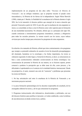 285
implementación de un programa de dos años sobre “Nociones de Historia de
Venezuela”, era un enfoque romántico, que se proponía rescatar el pasado como
trascendencia y la Historia de los héroes de la independencia. Según Nikita Harwich
(1988), citada por J. Bracho, la finalidad de la enseñanza de la Historia durante el siglo
XIX, fue la de transmitir el discurso político que emergió de la nueva situación que
presentó Venezuela a partir de 1830. Es por ello, que la enseñanza de esta asignatura se
inicia y se consolidad, en base a creer la Historia como valor supremo para la formación
de una mentalidad nacionalista. No obstante, afirmó que es a principios del siglo XX,
cuando comienzan a instrumentarse programas sistemáticos, comunes y obligatorios
para todas las escuelas primarias. Lo mismo ocurrió con los textos, cuyos índices
sirvieron por mucho tiempo para estructurar los programas de estas asignaturas.
En relación a los manuales de Historia, afirmó que éstos contrariamente a los programas
que siempre se pretendió ordenarlos de acuerdo al nivel de desarrollo psicopedagógico
del alumnado, basándose en la cronología y las fechas importantes, los textos se
ordenaron siguiendo el orden lógico y formal de la Historia, es decir, se estructuraron en
base a unos acontecimientos ordenados exclusivamente en forma cronológica. Las
consecuencias de presentar la Historia de esa manera, no se hicieron esperar, pronto
comenzó a perderse la percepción que se debe tener de ella, como proceso, y ha
dificultado el aprehenderla en el contexto de la totalidad histórica internacional. Desde
esa perspectiva, el autor, enumeró una serie de “carencias” o problemas que presentan
los textos de Historia:
1. No hay articulación real entre la enseñanza de la Historia de Venezuela y un
inexistente proyecto nacional.
2. La poca formación epistemológica de los docentes responsables de enseñarla, de los
encargados elaborar los textos, y de los que estructuran los programas.
3. Programas instruccionales sólo informativos, desarticulados y politizados, con uso
del discurso histórico para justificar el presente y el orden establecido, como la defensa
de una democracia en donde existen ricos y pobres.
 